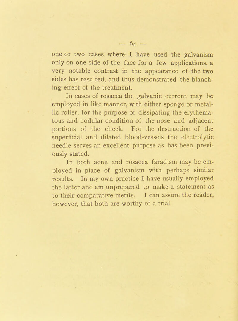 one or two cases where I have used the galvanism only on one side of the face for a few applications, a very notable contrast in the appearance of the two sides has resulted, and thus demonstrated the blanch- ing effect of the treatment. In cases of rosacea the galvanic current may be employed in like manner, with either sponge or metal- lic roller, for the purpose of dissipating the erythema- tous and nodular condition of the nose and adjacent portions of the cheek. For the destruction of the superficial and dilated blood-vessels the electrolytic needle serves an excellent purpose as has been previ- ously stated. In both acne and rosacea faradism may be em- ployed in place of galvanism with perhaps similar results. In my own practice I have usually employed the latter and am unprepared to make a statement as to their comparative merits. I can assure the reader, however, that both are worthy of a trial.