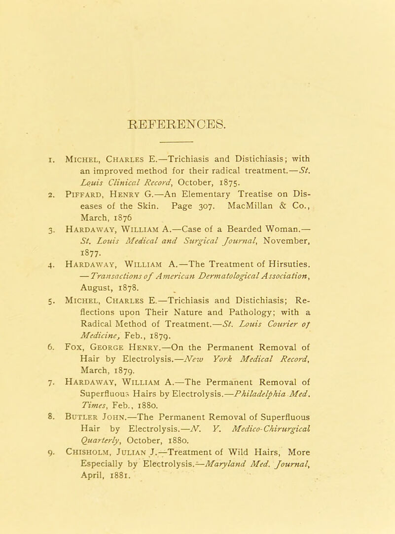 REFERENCES. 1. Michel, Charles E.—Trichiasis and Distichiasis; with an improved method for their radical treatment.—St. Louis Clinical Record, October, 1875. 2. Piffard, Henry G.—An Elementary Treatise on Dis- eases of the Skin. Page 307. MacMillan & Co., March, 1876 3. Hardaway, William A.—Case of a Bearded Woman.— St. Louis Medical and Surgical Journal, November, 1877. 4. Hardaway, William A.—The Treatment of Hirsuties. — Transactions of American Dermatological Association. August, 1878. 5. Michel, Charles E.—Trichiasis and Distichiasis; Re- flections upon Their Nature and Pathology; with a Radical Method of Treatment.—St. Louis Courier of Medicine, Feb., 1879. 6. Fox, George Henry.—On the Permanent Removal of Hair by Electrolysis.—New York Medical Record, March, 1879. 7. Hardaway, William A.—The Permanent Removal of Superfluous Hairs by Electrolysis.—Philadelphia Med. Times, Feb., 1880. 8. Butler John.—The Permanent Removal of Superfluous Hair by Electrolysis.—N. Y. Medico- Chirurgical Quarterly, October, 1880. 9. Chisholm, Julian J.—Treatment of Wild Hairs, More Especially by Electrolysis.—Maryland Med. Journal, April, 1881.