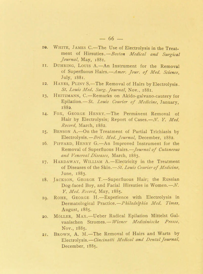 ie. White, James C.—The Use of Electrolysis in the Treat- ment of Hirsuties.— Boston Medical and Surgical Journal, May, 1881. 11. Duhring, Louis A.—An Instrument for the Removal of Superfluous Hairs.—Amer. Jour, of Med. Science, July, 1881. 12. Haves, Pliny S.—The Removal of Hairs by Electrolysis. St. Louis Med. Surg. Journal, Nov., 1881. 13. Heitzmann, C.—Remarks on Akido-galvano-cautery for Epilation.—St. Louis Courier of Medicine, January, 1882. 14. Fox, George Henry.—The Permanent Removal of Hair by Electrolysis; Report of Cases.—N. Y. Med. Record, March, 1882. 15. Benson A.—On the Treatment of Partial Trichiasis by Electrolysis.—Brit. Med. Journal, December, 1882. 16. Piffard, Henry G.—An Improved Instrument for the Removal of Superfluous Hairs.—Journal of Cutaneous and Venereal Diseases, March, 1883. 17. Hardaway, William A.—Electricity in the Treatment of Diseases of the Skin.—St. Louis Courier of Medicine, June, 1883. 18. Jackson, George T.—Superfluous Hair; the Russian Dog-faced Boy, and Facial Hirsuties in Women.—N. Y. Med. Record, May, 1885. 19. Rohe, George H.—Experience with Electrolysis in Dermatological Practice.—Philadelphia Med. Times, August, 1885. 20. Moller, Max.—Ueber Radical Epilation Mittelst Gal- vanischen Stromes.— Wiener Medizinische Presse, Nov., 1885. 21. Brown, A. M.—The Removal of Hairs and Warts by Electrolysis.—Cincinatti Medical and Dental Journal, December, 1885.