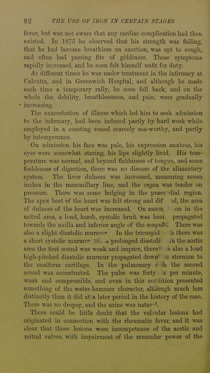 fever, but was not aware that any cardiac complication had then existed. In 1875 he observed that his strength was failing, that he had become breathless on exertion, was apt to cough, and often had passing fits of giddiness. These symptoms rapidly increased, and he soon felt himself unfit for duty. At different times he was under treatment in the infirmary at Calcutta, and in Greenwich Hospital, and although he made each time a temporary rally, he soon fell back, and on the whole the debility, breathlessness, and pain, were gradually * increasing. The exacerbation of illness which led him to seek admission to the infirmary, had been induced partly by hard work while employed in a coasting vessel scarcely sea-worthy, and partly by intemperance. On admission his face was pale, his expression anxious, his eyes were somewhat staring, his lips slightly livid. His tem- perature was normal, and beyond flabbiness of tongue, and some feebleness of digestion, there was no disease of the alimentaiy system. The liver dulness was increased, measuring seven inches in the mammillary line, and the organ was tender on pressure. There was some bulging in the prsecfdial region. The apex beat of the heart was felt strong and dif 3d, the area of dulness of the heart was increased. On auscu .on in the mitral area, a loud, harsh, systolic bruit was heai propagated towards the axilla and inferior angle of the scapuf -i.' There was also a slight diastolic murmi?'' In the tricuspid ^ there was a short systolic murmi-'^ T?!'.. a prolonged diastoli' ^'n the aortic area the first sound was weak and impui'e, there ^ s also a loud high-pitched diastolic murmur propagated down e sternum to the ensiform cartilage. In the pulmonary i/a the second sound was accentuated. The pulse was forty .x per minute, weak and compressible, and even in this co> iition presented something of the water-hammer character, altxiough much less distinctly than it did at'a later period in the history of the case. There was no dropsy, and the urine was natur^''. There could be little doubt that the valioalar lesions had originated in connection with the rheumatic fever, and it was clear that these lesions were incompetence of the aortic and mitral valves, with impairment of the muscular power of the