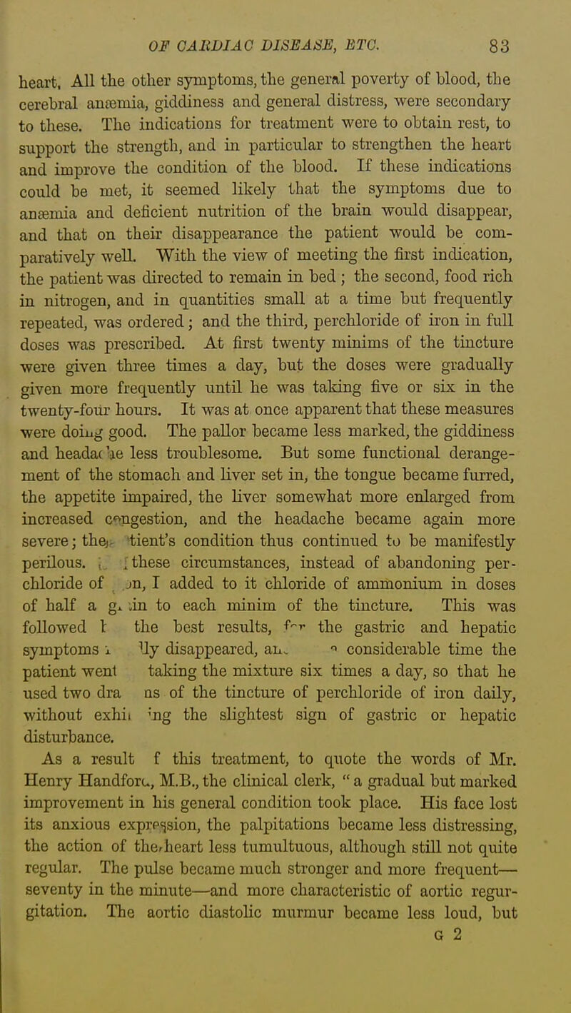 heart, All the other symptoms, the general poverty of blood, the cerebral anoemia, giddiness and general distress, were secondary to these. The indications for treatment were to obtain rest, to support the strength, and in particular to strengthen the heart and improve the condition of the blood. If these indications could be met, it seemed likely that the symptoms due to ancemia and deficient nutrition of the brain would disappear, and that on their disappearance the patient would be com- paratively well. With the view of meeting the first indication, the patient was directed to remain in bed ; the second, food rich in nitrogen, and in quantities small at a time but frequently repeated, was ordered; and the third, perchloride of iron in full doses was prescribed. At first twenty minims of the tincture were given three times a day, but the doses were gradually given more frequently until he was taking five or six in the twenty-foiir hours. It was at once apparent that these measures were doiug good. The paUor became less marked, the giddiness and headac 'ae less troublesome. But some functional derange- ment of the stomach and liver set in, the tongue became furred, the appetite impaired, the liver somewhat more enlarged from increased c*>ngestion, and the headache became again more severe; the)- 'tient's condition thus continued to be manifestly perilous, t, {these circumstances, instead of abandoning per- chloride of jn, I added to it chloride of ammonium in doses of half a gx in to each minim of the tincture. This was followed l the best results, f^r the gastric and hepatic symptoms x Uy disappeared, an,. ^ considerable time the patient went taking the mixture six times a day, so that he used two dra qs of the tincture of perchloride of iron daily, without exhii 'Bg the slightest sign of gastric or hepatic disturbance. As a result f this treatment, to quote the words of Mr. Henry Handforu, M.B., the clinical clerk,  a gradual but marked improvement in his general condition took place. His face lost its anxious exprp^ision, the palpitations became less distressing, the action of the^heart less tumultuous, although still not quite regular. The pulse became much stronger and more frequent— seventy in the minute—and more characteristic of aortic regur- gitation. The aortic diastolic murmur became less loud, but G 2