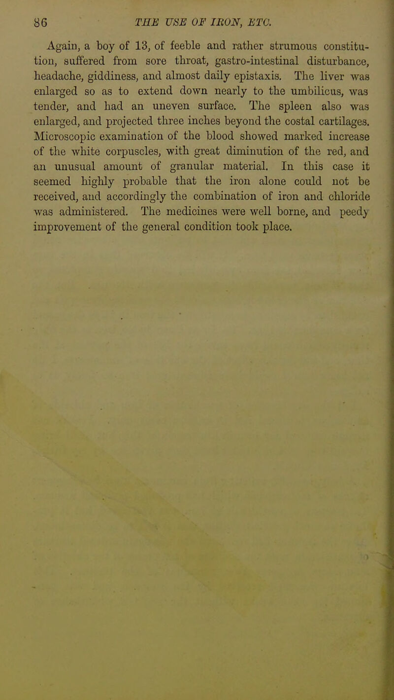 Again, a boy of 13, of feeble and rather strumous constitu- tion, suffered from sore throat, gastro-intestinal disturbance, headache, giddiness, and almost daily epistaxis. The liver was enlarged so as to extend down nearly to the umbilicus, was tender, and had an uneven surface. The spleen also was enlarged, and projected three inches beyond the costal cartQages. Microscopic examination of the blood showed marked increase of the white corpuscles, with great diminution of the red, and an unusual amount of granular material. In this case it seemed highly probable that the iron alone could not be received, and accordingly the combination of iron and chloride was administered. The medicines were well borne, and peed} improvement of the general condition took place.