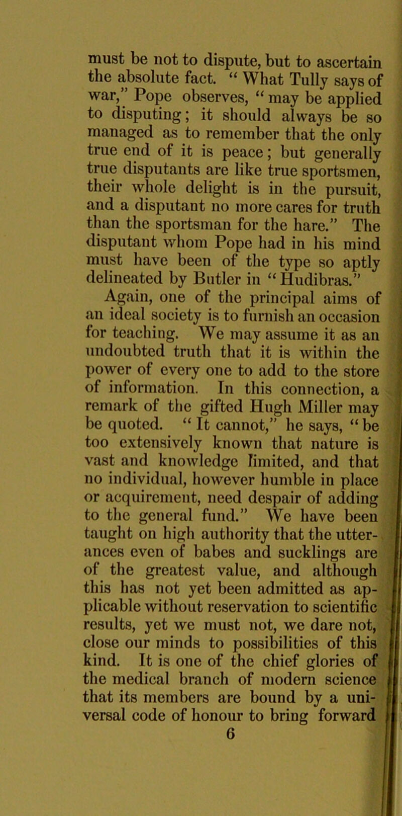 must be not to dispute, but to ascertain the absolute fact. “ What Tully says of war,” Pope observes, “ may be applied to disputing; it should always be so managed as to remember that the only true end ot it is peace; but generally true disputants are like true sportsmen, their whole delight is in the pursuit, and a disputant no more cares for truth than the sportsman for the hare.” The disputant whom Pope had in his mind must have been of the type so aptly delineated by Butler in “Hudibras.” Again, one of the principal aims of an ideal society is to furnish an occasion for teaching. We may assume it as an undoubted truth that it is within the power of every one to add to the store of information. In this connection, a remark of the gifted Hugh Miller may be quoted. “ It cannot,” he says, “ be too extensively known that nature is vast and knowledge limited, and that no individual, however humble in place or acquirement, need despair of adding to the general fund.” We have been taught on high authority that the utter- ances even of babes and sucklings are of the greatest value, and although this has not yet been admitted as ap- plicable without reservation to scientific results, yet we must not, we dare not, close our minds to possibilities of this kind. It is one of the chief glories of the medical branch of modern science that its members are bound by a uni- versal code of honour to bring forward