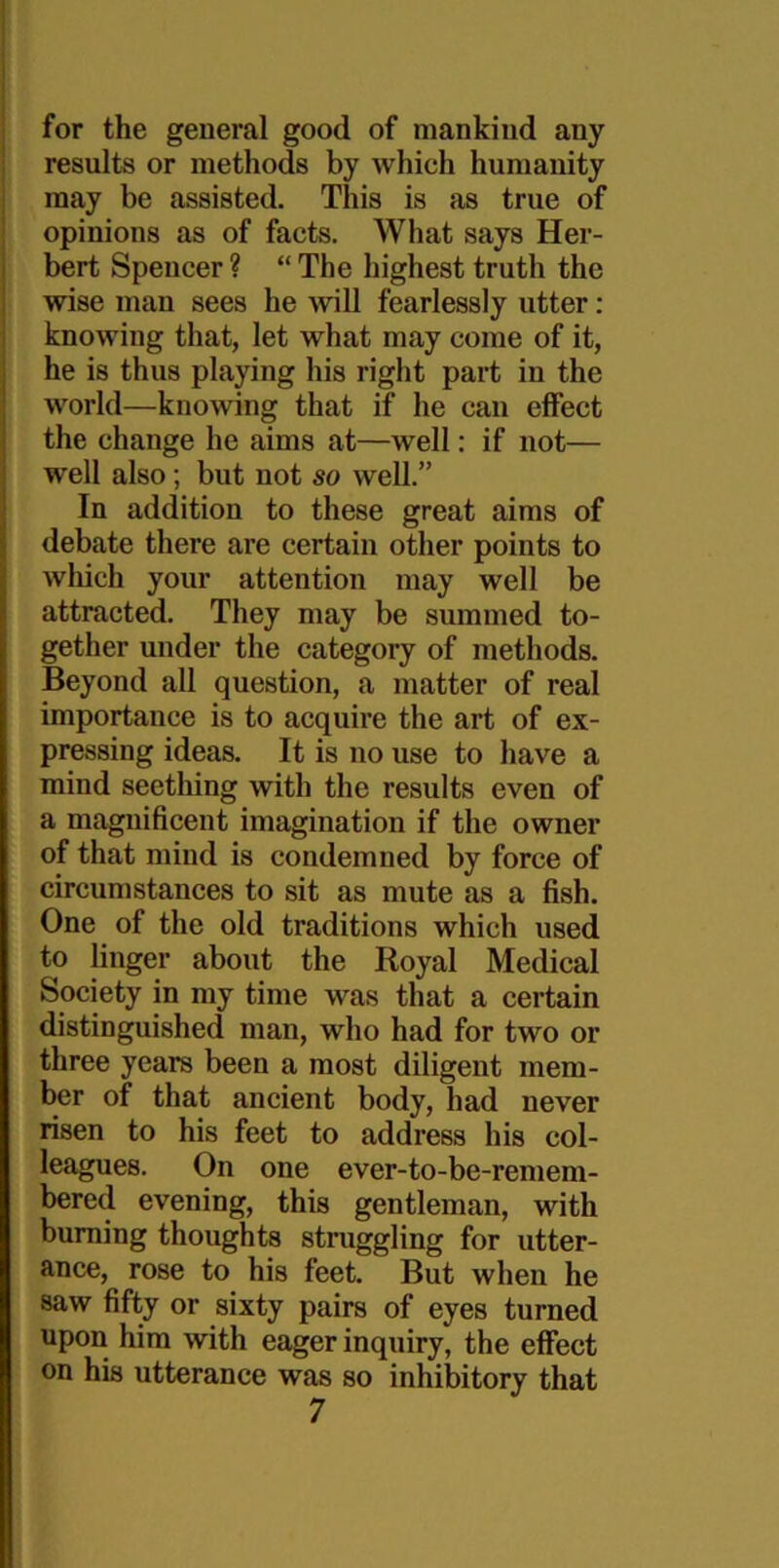 for the general good of mankind any results or methods by which humanity may be assisted. This is as true of opinions as of facts. What says Her- bert Spencer ? “ The highest truth the wise man sees he will fearlessly utter: knowing that, let what may come of it, he is thus playing his right part in the world—knowing that if he can effect the change he aims at—well: if not— well also; but not so well.” In addition to these great aims of debate there are certain other points to which your attention may well be attracted. They may be summed to- gether under the category of methods. Beyond all question, a matter of real importance is to acquire the art of ex- pressing ideas. It is no use to have a mind seething with the results even of a magnificent imagination if the owner of that mind is condemned by force of circumstances to sit as mute as a fish. One of the old traditions which used to linger about the Royal Medical Society in my time was that a certain distinguished man, who had for two or three years been a most diligent mem- ber of that ancient body, had never risen to his feet to address his col- leagues. On one ever-to-be-remem- bered evening, this gentleman, with burning thoughts struggling for utter- ance, rose to his feet. But when he saw fifty or sixty pairs of eyes turned upon him with eager inquiry, the effect on his utterance was so inhibitory that