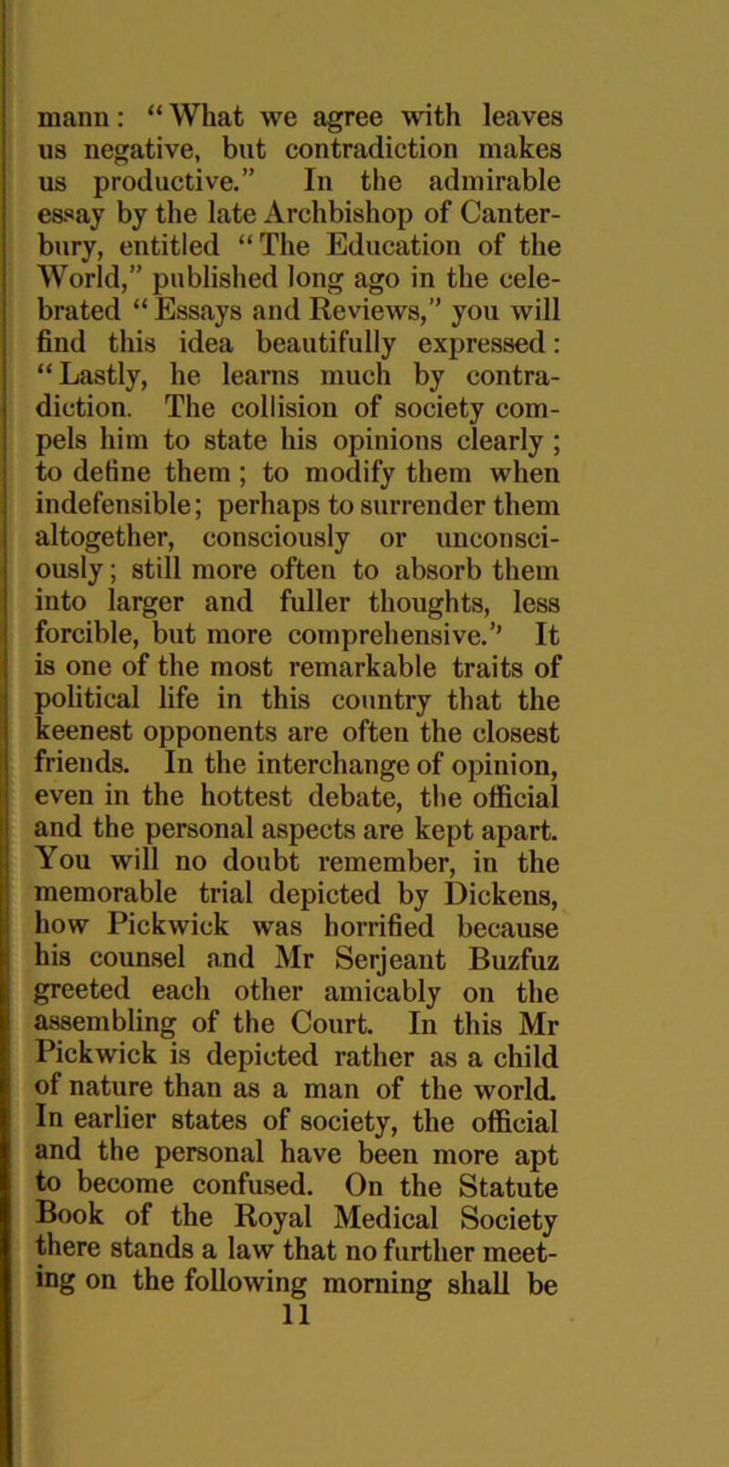 mann: “ What we agree with leaves us negative, but contradiction makes us productive.” In the admirable essay by the late Archbishop of Canter- bury, entitled “The Education of the World,” published long ago in the cele- brated “Essays and Reviews,” you will find this idea beautifully expressed: “ Lastly, he learns much by contra- diction. The collision of society com- pels him to state his opinions clearly ; to detine them ; to modify them when indefensible; perhaps to surrender them altogether, consciously or unconsci- ously ; still more often to absorb them into larger and fuller thoughts, less forcible, but more comprehensive.’’ It is one of the most remarkable traits of political life in this country that the keenest opponents are often the closest friends. In the interchange of opinion, even in the hottest debate, the official and the personal aspects are kept apart. You will no doubt remember, in the memorable trial depicted by Dickens, how Pickwick was horrified because his counsel and Mr Serjeant Buzfuz greeted each other amicably on the assembling of the Court. In this Mr Pickwick is depicted rather as a child of nature than as a man of the world. In earlier states of society, the official and the personal have been more apt to become confused. On the Statute Book of the Royal Medical Society there stands a law that no further meet- ing on the following morning shall be