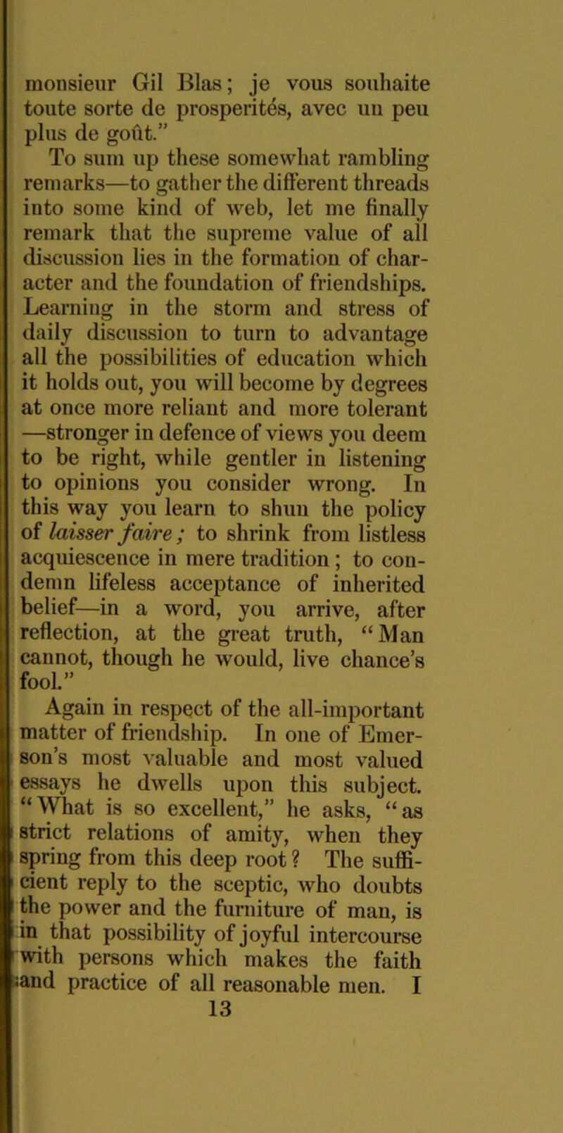monsieur Gil Bias; je vous souhaite toute sorte de prosperities, avec uu pen plus de gout.” To sum up these somewhat rambling remarks—to gather the different threads into some kind of web, let me finally remark that the supreme value of all discussion lies in the formation of char- acter and the foundation of friendships. Learning in the storm and stress of daily discussion to turn to advantage all the possibilities of education which it holds out, you will become by degrees at once more reliant and more tolerant —stronger in defence of views you deem to be right, while gentler in listening to opinions you consider wrong. In this way you learn to shuu the policy of laisser faire; to shrink from listless acquiescence in mere tradition; to con- demn lifeless acceptance of inherited belief—in a word, you arrive, after reflection, at the great truth, “Man cannot, though he would, live chance’s fool.” Again in respect of the all-important matter of friendship. In one of Emer- son’s most valuable and most valued 1 essays he dwells upon this subject. “What is so excellent,” he asks, “as strict relations of amity, when they spring from this deep root ? The suffi- cient reply to the sceptic, who doubts the power and the furniture of man, is in that possibility of joyful intercourse with persons which makes the faith ;and practice of all reasonable men. I