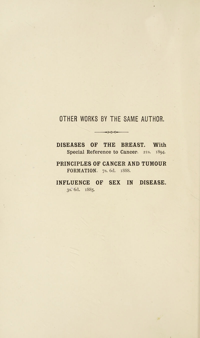 OTHER WORKS BY THE SAME AUTHOR. DISEASES OF THE BREAST. With Special Reference to Cancer. 21s. 1894. PRINCIPLES OF CANCER AND TUMOUR FORMATION. 7s. 6d. 1888. INFLUENCE OF SEX IN DISEASE. 3s. 6d. 1885.