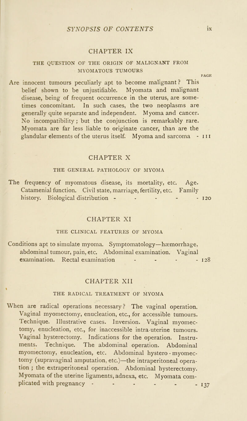 CHAPTER IX THE QUESTION OF THE ORIGIN OF MALIGNANT FROM MYOMATOUS TUMOURS PAGE Are innocent tumours peculiarly apt to become malignant ? This belief shown to be unjustifiable. Myomata and malignant disease, being of frequent occurrence in the uterus, are some- times concomitant. In such cases, the two neoplasms are generally quite separate and independent. Myoma and cancer. No incompatibility ; but the conjunction is remarkably rare. Myomata are far less liable to originate cancer, than are the glandular elements of the uterus itself. Myoma and sarcoma - iii CHAPTER X THE GENERAL PATHOLOGY OF MYOMA The frequency of myomatous disease, its mortality, etc. Age. Catamenial function. Civil state, marriage, fertility, etc. Family history. Biological distribution - - - - - 120 CHAPTER XI THE CLINICAL FEATURES OF MYOMA Conditions apt to simulate myoma. Symptomatology—haemorrhage, abdominal tumour, pain, etc. Abdominal examination. Vaginal examination. Rectal examination - - - - 128 CHAPTER XII THE RADICAL TREATMENT OF MYOMA When are radical operations necessary ? The vaginal operation. Vaginal myomectomy, enucleation, etc., for accessible tumours. Technique. Illustrative cases. Inversion. Vaginal myomec- tomy, enucleation, etc., for inaccessible intra uterine tumours. Vaginal hysterectomy. Indications for the operation. Instru- ments. Technique. The abdominal operation. Abdominal myomectomy, enucleation, etc. Abdominal hystero - myomec- tomy (supravaginal amputation, etc.)—the intraperitoneal opera- tion ; the extraperitoneal operation. Abdominal hysterectomy. Myomata of the uterine ligaments, adnexa, etc. Myomata com- plicated with pregnancy -