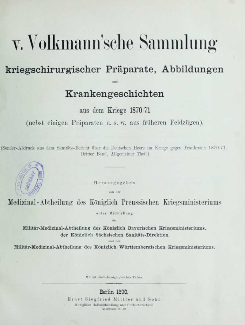 V. Volkmami'sche Sammlung kriegschirurgischer Präparate, Abbildungen und Krankengeschichten aus dem Kriege 1870 71 (nebst einigen Präparaten u. s. w. ans früheren Feldzügen). (Sonder-AMnick aus dem Sanitäts-Bericht über die Deutsehen Heere im Kriege gegen Frankreich 1870 71, Dritter Band, Allgemeiner Theil.) Herausgegeben von der Medizinal-Abtlieilung des Königlich Preussischeu Kriegsmiuisteriums unter Mitwirkung der Militär-Medizinal-Abtheilung des Königlicli Bayerischen Kriegsministeriums, der Königlicli Sächsischen Sanitäts-Direktion und der Militär-Medizinal-Abtheilung des Königlich Württembergischen Kriegsministeriums. Mit 53 photochemigraphischen Tafeln. Berlin 1890, Ernst Siegfried Mittler und Sohn Königliche Hofbuchhandlung und Hof buchdruckerei Kochstrasse C8—70.