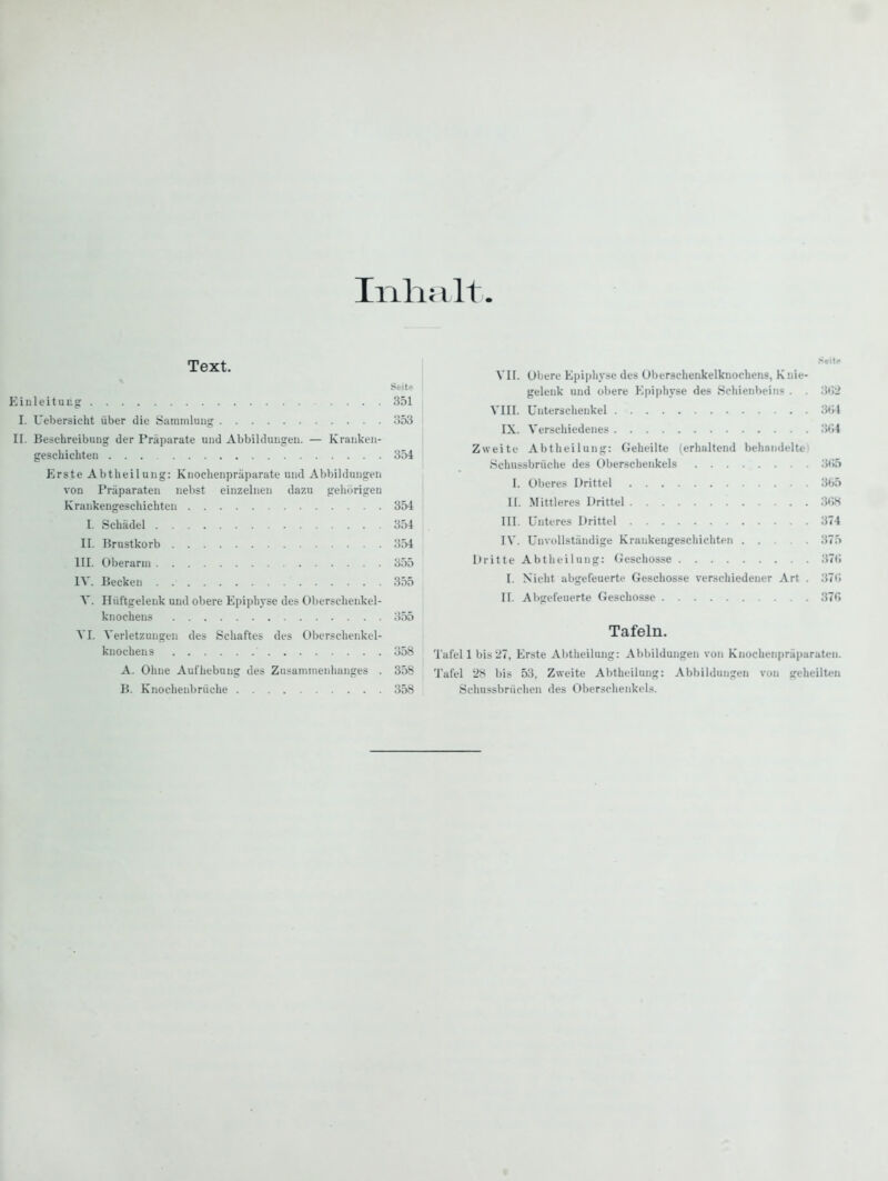 Ililüllt Text. Seite Einleitung .... 351 I. Uebersicht über die Saminltiii<j .'553 II. Beschreibung der Präparate und Abbildungen. — Kranken- geschichten 354 Erste Abtheilung: Knochenpräparate und Abbildungen von Präparaten nebst einzelnen dazu gehiirigeu Krankengeschichten 354 I. Schädel 354 II. Brustkorb 354 III. Oberarm 355 IV. Becken 355 Y. Hüftgelenk und obere Epiphyse des Oberschenkel- knochens .')55 VI. Verletzungen des Schaftes des Oberschenkel- knochens 358 A. Ohne Aufhebung des Zusammenhanges . 358 B. Knoclienbrüche 358 Vn. Obere Epiphyse des Oberschenkelknochens, Knie- gelenk und obere Epiphyse des Schienhein« . . 3<)2 VIII. Unterschenkel 3<i4 IX. Verschiedenes 3(>4 Zweite Abtheilung: Geheilte (erliultend behandeltti Schnssbrüche des Oberschenkels 3<>5 I. Oberes Drittel 365 II. Mittleres Drittel 3(W III. Untires Drittel 374 I\'. Unvollständige Krankengeschichten 375 Dritte Abtlieilung: Geschosse 37(1 I. Nicht abgefeuerte Geschosse verschiedener Art . 37t; II. Abgefeuerte Geschosse 370 Tafeln. Tafel 1 bis'27, Erste Abtheilung: Abbildungen von Knochenpräparaten. Tafel 28 bis 53, Zweite Abtheilung: Abbildungen von geheilten Schussbrüciien des Oberschenkels.