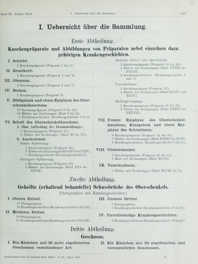 I. Uebersicht über die Sammlung. Erste Al)tli('iliiiiii'. Kiioclienpräparate uinl Abbildinigcii von PräiKinilen nebst einzelnen <Iazn gehörigen Krankengesehichten. I. Schädel. 3 Knocheujiiäparate (Präparat 1 bis 3). II. Brustkorb. 2 Kuocheupräparalc (Präparat 1 iiud b). III. Oberarm. 2 Kiioclieupräparatc (Präparat G und 7). Kinraeln; Scliict- u<lcr Quciliriiclic 3 Knocheupräparate (Präparat 21 Iii» 2ti). U Blätter mit Zcichiiuiipeu (Hlatt XXVIll bis XXXIIIj, 2 Kraiikeiigescbicbtcii (Kruukc-ugcbcbii'bte <i und 7). IV. Becken. 1 lüiocheupräparat (Präparat 8). V. Hüftgelenk und obere Epiphyse des Ober- schenkelknochens. 12 Knocbeupräpanite (Präparat 9 bis 20), 10 Blätter mit Zeicbuungen (Blatt I bis X), ■1 Ki'aukcuf,'escbicl]ten (Kraukengescbicbto 1 bis l). VI. Schaft des Oberschenkelknochens. A. (Ihne Aiitlioltiiiij; des ZusaniiiH'iiliaii.:;es. 1 Kuocheupräparat (Präparat 21 (, 5 Blättur mit Zeichnungen (Blatt XI bis XVj. H. KiioclHMibi'iiclic. Starke Siilitlcrunu'. 1 Kuocbi npräparat (Piäparat 22), 9 Blätter mit Zeichnungen (BlattXVlbisXXIVj, 1 Kraukengeschichte (Krankengeschichte 5). Geringere Splitterung. 1 Kuocheupräparat (Präparat 23j, 3 Blätter mit Zcichnungeu (Blatt XXV bis XXVII). Verechiedenes. 1 Knochcnpräparal (Präparat 27), 2 Blätter mit Zcichnungeu (lilutt\XX 1V mid XXXVJ. Heiluiigsvorgänge. 3 Knocheupräparatc (Präparat 2^* bis 30), 3 Blätter mit Zeichnungen (Blatt XXXVI bis XXXVIII . VII. Untere Epiphyse des Oberschenkel- knochens, Kniegelenk und obere Epi- physe des Schienbeins. i) Knüchenpräparatc (Piäparat 31 Iiis 3f), 8 Blätter mit Zeichnungen (Blatt XXXIX bis XLVII. I Krankengeschichten (Krankengeschichte 8 bis 11 ), VIII. Unterschenkel. 3 Kiiüchcnpräparate (Präparat in Iiis 42), 1 Blatt mit Zeichnungen (Blatt XLVII). IX. Verschiedenes. 3 Blätter mit Zeichnungen (Blatt XLVIII bib L). Zweite Abtheilung-. Geheilte (erhaltend behandelte) Schnssbrilche des Oberschenkels. (Pliotograpiiicn und Ki-ankciigesclüeliton.) I. Oberes Drittel. III. Unteres Drittel. 17 Photographien. 10 Krankengeschichten (Kraukengeschichte 1 bis lOj. II. Mittleres Drittel. • iO Photographien, 1() Krankengeschichten(Kraukeugeschichte 11 bis 26). 7 Phutograpiiien, 5 Krankengeschichten (Kraukeugeschichte 27bis31). rv. Unvollständige Krankengeschichten. 9 Kraukengeschichten (Kraukeugeschichte 32bi840J. Dritte Abtheiluuii. Geschosse. I. Ein Kästchen mit 29 nicht abgefeuerten II. Ein Kästchen mit 20 abgefeuerten und Geschossen verschiedener Art. verunstalteten Geschossen. SanitäU-Bericht Uber die Deutschen Heare 1870/71. III. Bd. Allgem. Theil.