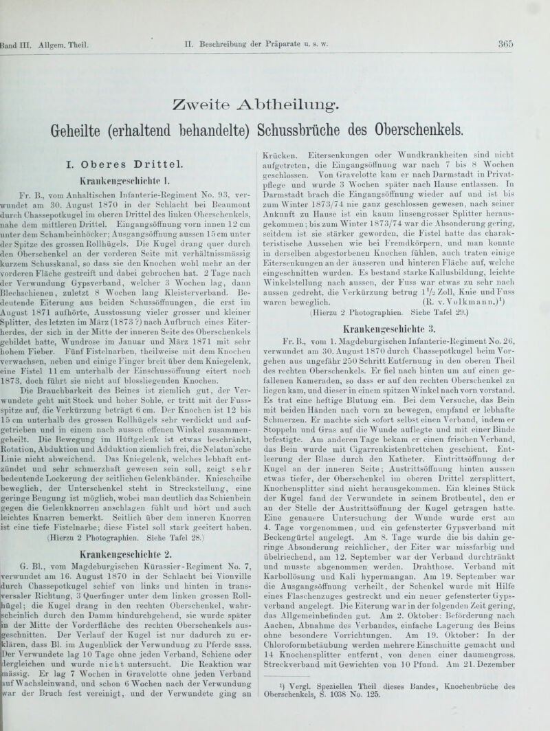 Zweite A-btheilung. Geheilte (erhaltend behandelte) Schussbrüche des Oberschenkels. I. Oberes Drittel. Kraiikeii^^escliiclite 1. Fr. B., vom Anhaltischen Infanterie-Kegiment No. 93, ver- wundet am 30. August 1870 in der Schlacht bei Beauinont durch Chassepotkugel im oberen Drittel des linken Obei'schenkels, nahe dem mittleren Drittel. Eiugangsöft'nung vorn innen 12 cm imter dem Schambeinhöcker; Ausgangsöffuuug aussen 15 cm unter der Spitze des grossen Rollhügels. Die Kugel drang quer durch den Oberschenkel an der vorderen Seite mit verhältnissmässig kurzem Schusskanal, so dass sie den Knochen wohl mehr an der vorderen Fläche gestreift und dabei gebrochen hat. 2 Tage nach der Verwundung Gypsverband, welcher 3 Wochen lag, dann Blechschienen, zuletzt 8 AYochen lang Kleisterverband. Be- deutende Eiterung aus beiden Schussöft'uuugen, die erst im August 1871 aufhöi'te, Ausstossung vieler grosser und kleiner Splitter, des letzten im März (1873 V) nach Aufbruch eines Eiter- herdes, der sich in der Mitte der inneren Seite des Oberschenkels gebildet hatte, Wundrose im Januar und März 1871 mit sehr hohem Fieber. Fünf Fistelnarben, theilweise mit dem Knochen verwachsen, neben und einige Finger breit über dem Kniegelenk, eine Fistel 11 cm unterhalb der Einschussöffnung eitert noch 1873, doch führt sie nicht auf biossliegenden Knochen. Die Brauchbarkeit des Beines ist ziemlich gut, der Ver- wundete geht mit Stock und hoher Sohle, er tritt mit der Fuss- spitze auf, die Verkürzung beträgt 6 cm. Der Knochen ist 12 bis 15 cm unterhalb des grossen EoUhügels sehr verdickt und auf- getrieben und in einem nach aussen offenen Winkel zusammen- geheilt. Die Bewegung im Hüftgelenk ist etwas beschränkt, Rotation, Abduktion und Adduktion ziemlich frei, dieNelaton'sche Linie nicht abweichend. Das Kniegelenk, welches lebhaft ent- zündet und sehr schmerzhaft gewesen sein soll, zeigt sehr bedeutende Lockerung der seitlichen Gelenkbänder. Kniescheibe beweglich, der Unterschenkel steht in Streckstelluug, eine geringe Beugung ist möglich, wobei man deutlich das Schienbein gegen die Gelenkknorren anschlagen fühlt und hört und auch leichtes Knarren bemerkt. Seitlich über dem inneren Knorren ist eine tiefe Fistelnarbe; diese Fistel soll stark geeitert haben. (Hierzu 2 Photographien. Siehe Tafel 28.) Kraiikeiigesc'lliohte 2. G. BL, vom Magdeburgischen Kürassier-Regiment No. 7, verwundet am 16. August 1870 in der Schlacht bei Vionville durch Chassepotkugel schief von links und hinten in trans- versaler Richtung, 3 Querfinger unter dem linken grossen Roll- hügel; die Kugel drang in den rechten Oberschenkel, wahr- scheinlich durch den Damm hindurchgehend, sie wurde später in der Mitte der Vorderfläche des rechten Oberschenkels aus- geschnitten. Der Verlauf der Kugel ist nur dadurch zu er- klären, dass Bl. im Augenblick der Verwundung zu Pferde sass. Der Verwundete lag 10 Tage ohne jeden Verband, Schiene oder dergleichen und wurde nicht untersucht. Die Reaktion war massig. Er lag 7 Wochen in Gravelotte ohne jeden Verband xuf Wachsleinwand, und schon 6 Wochen nach der Verwundung war der Bruch fest vereinigt, und der Verwundete ging an Krücken. Eitersenkungen oder Wundkrankheiten sind nicht aufgetreten, die Eingangsöfluuug war nach 7 bis 8 Wochen geschlossen. Von Gravelotte kam er nach Darmstadt in Privat- pflege und wurde 3 Wochen später nach Hause entlassen. In Darmstadt brach die Eingangsöffnung wieder auf und ist bis zum Winter 1873/74 nie ganz geschlossen gewesen, nach seiner Ankunft zu Hause ist ein kaum linsengrosser Splitter heraus- gekommen ; bis zum Winter 1873/74 war die Absonderung gering, seitdem ist sie stärker geworden, die Fistel hatte das charak- teristische Aussehen wie bei Fremdkörpern, und man konnte in derselben abgestorbeneu Knochen fühlen, auch traten einige Eitersenkuugen an der äusseren und hintereu Fläche auf, welclie eingeschnitten wurden. Es bestand starke Kallusbilduug, leiclite Winkelstellung nach aussen, der Fuss war etwas zu sehr nach aussen gedreht, die Verkürzung betrug l'/-'Zoll, Knie und Fuss wai-en beweglich. (R. v. Volkmann.j'j (Hierzu 2 Photographien. Siehe Tafel 29.) Ki'aiikeni;es('lii('ljte .'>. Fr. B., vom 1. Magdeburgischeu Infanterie-Regiment Iso. 2(5, verwundet am 30. August 1870 durch Chassepotkugel beim Vor- gehen aus ungefähr 250 Schritt Entfernung in den oberen Theil des rechten Oberschenkels. Er fiel nach hinten um auf einen ge- fallenen Kameraden, so dass er auf den rechten Oberschenkel zu liegen kam, und dieser in einem spitzen Winkel nach vorn vorstand. Es trat eine heftige Blutung ein. Bei dem Versuche, das Bein mit beiden Händen nach vorn zu bewegen, empfand er lebhafte Schmex'zen. Er machte sich sofort selbst einen Verband, indem er Stoppeln und Gras auf die Wunde auflegte und mit einer Binde befestigte. Am anderen Tage bekam er einen frischen Verband, das Bein wurde mit Cigarrenkistenbrettchen geschient. Ent- leerung der Blase durch den Katheter. Eintrittsöft'nung der I Kugel an der inneren Seite; Äustrittsöfl'uung hinten aussen etwas tiefer, der Oberschenkel im oberen Drittel zersplittert, Knochensplitter sind nicht herausgekommen. Ein kleines Stück der Kugel fand der Verwundete in seinem Brotbeutel, den er an der Stelle der Austrittsöff'nuug der Kugel getragen hatte. Eine genauere Untersuchung der Wunde wurde erst am 4. Tage vorgenommen, und ein gefensterter Gypsverband mit Beckengürtel angelegt. Am 8. Tage wurde die bis dahin ge- ringe Absonderung reichlicher, der Eiter war missfarbig und übelriechend, am 12. September war der Verband durchtränkt und musste abgenommen werden. Drahthose. Verband mit Karbollösung und Kali hypermangan. Am 19. September war die Ausgangsöffnung verheilt, der Schenkel wurde mit Hilfe eines Flaschenzuges gestreckt und ein neuer gefensterter Gyps- verband angelegt. Die Eiterung war in der folgenden Zeit gering, das Allgemeinbefinden gut. Am 2. Oktober: Beförderung nach Aachen, Abnahme des Verbandes, einfache Lagerung des Beins ohne besondere Vorrichtungen. Am 19. Oktober: In der Chloroformbetäubung werden mehrere Einschnitte gemacht und 14 Knochensplitter entfernt, von denen einer daumengross. Streckverband mit Gewichten von 10 Pfund. Am 21. Dezember 1) Vergl. Speziellen Theil dieses Bandes, Oberschenkels, S. 1038 No. 125. Knochenbrüche des