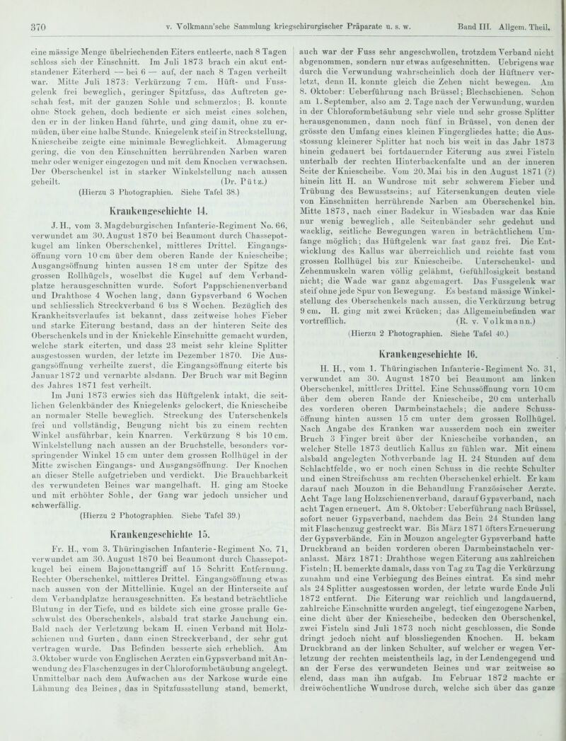 eine massige Menge übelriechenden Eiters entleerte, nach 8 Tagen schloss sich der Einschnitt. Im Juli 1873 brach ein akut ent- standener Eiterherd — bei 6 — auf, der nach 8 Tagen verheilt war. Mitte Juli 1873: Verkürzung 7 cm. Hüft- und Fuss- geleiik frei beweglich, geringer Spitzfuss, das Auftreten ge- schah fest, mit der ganzen Sohle und scbmei-zlos; B. konute ohne Stock gehen, doch bediente er sich meist eines solchen, den er in der linken Hand führte, und ging damit, ohne zu er- müden, über eine halbe Stunde. Kniegelenk steif in Streckstellung, Kniescheibe zeigte eine minimale Beweglichkeit. Abmagerung gering, die von den Einschnitten herrührenden Narben waren mehr oder weniger eingezogen und mit dem Knochen verwachsen. Der Oberschenkel ist in starker Winkelstellung nach aussen geheilt. (Dr. Pütz.) (Hierzu 3 Photographien. Siehe Tafel 38.) Kraiiken^escliiclitc 14. J. H., vom 3. Magdeburgischen Infanterie-Regiment No. 66, verwundet am 30. August 1870 bei Beanmont durch Chassepot- kugel am linken Oberschenkel, mittleres Drittel. Eingangs- öffnung vorn 10cm über dem oberen Rande der Kniescheibe; Ausgangsöffnung hinten aussen 18 cm unter der Spitze des grossen Rollhügels, woselbst die Kugel auf dem Verband- platze herausgeschnitten wurde. Sofort Pappschienenverband und Drahthose 4 Wochen lang, dann Gypsverband 6 Wochen und schliesslich Streckverband 6 bis 8 Wochen. Bezüglich des Krankheitsvcrlaufes ist bekannt, dass zeitweise hohes Fieber und starke Eiterung bestand, dass an der hinteren Seite des Oberschenkels und in der Kniekehle Einschnitte gemacht wurden, welche stark eiterten, und dass 23 meist sehr kleine Splitter ausgestosseu wurden, der letzte im Dezember 1870. Die Aus- gangsöifnung verheilte zuerst, die Eingangsöffnung eiterte bis Januar 1872 und vernarbte alsdann. Der Bruch war mit Beginn des Jahres 1871 fest verheilt. Im Juni 1873 erwies sich das Hüftgelenk intakt, die seit- lichen Gelenkbänder des Kniegelenks gelockert, die Kniescheibe an normaler Stelle beweglich. Streckung des Unterschenkels frei und vollständig, Beugung nicht bis zu einem rechten Winkel ausführbar, kein Knarren. Verkürzung 8 bis 10cm. Winkelstellung nach aussen an der Bruchstelle, besonders vor- springender Winkel 15 cm unter dem grossen Rollhügel in der Mitte zwischen Eingangs- und Ausgangsöffnung. Der Knochen an dieser Stelle aufgetrieben und verdickt. Die Brauchbarkeit des verwundeten Beines war mangelhaft. H. ging am Stocke und mit erhöhter Sohle, der Gang war jedoch unsicher und schwerfällig. (Hierzu 2 Photographien. Siehe Tafel 39.) Kraiikengeschiclite 15. Fr. H., vom 3. Thüringischen Infanterie-Regiment No. 71, verwundet am 30. August 1870 bei Beaumont durch Ghassepot- kugel bei einem Bajonettangriff auf 15 Schritt Entfernung. Rechter Oberschenkel, mittleres Drittel. Eingangsöffnung etwas nach aussen von der Mittellinie. Kugel an der Hinterseite auf dem Verbandplatze herausgeschnitten. Es bestand beträchtliche Blutung in der Tiefe, und es bildete sich eine grosse pralle Ge- schwulst des Oberschenkels, alsbald trat starke Jauchung ein. Bald nach der Verli'tzung bekam II. einen Verband mit Holz- schimien und (nirteu, dann einen Streckverbaud, der sehr gut vertragen wurde. Das Befinden besserte sich erheblich. Am 3. Oktober wurde von Englischen Aerzten ein(rypsverband mit An- wendung des Flaschenzuges in der Chloroformbetäubung angelegt. Unmittelbar nach dem Aufwachen aus der Narkose wurde eine Lähmung des Beines, das in Spitzfussstellung stand, bemerkt. auch war der Fuss sehr angeschwollen, trotzdem Verband nicht abgenommen, sondern nur etwas aufgeschnitten, üebrigens war ! durch die Verwundung wahrscheinlich doch der Hüftnerv ver- letzt, denn II. konnte gleich die Zehen nicht bewegen. Am ' 8. Oktober: Ueberführung nach Brüssel; Blechschienen. Schon am I.September, also am 2. Tage nach der Verwundung, wurden in der Chloroformbetäubuug sehr viele und sehr grosse Splitter i herausgenommen, dann noch fünf in Brüssel, von denen der j grösste den Umfang eines kleinen Fingergliedes hatte; die Aus- stossung kleinerer Splitter hat noch bis weit in das Jahr 1873 hinein gedauert bei fortdauernder I^iterung aus zwei I'istelu unterhalb der rechten Hinterbackenfalte und an der inneren Seite der Kniescheibe. Vom 20. Mai bis in den August 1871 (V) hinein litt H. an Wundrose mit sehr schwerem Fieber und Trübung des Bewusstseins; auf Eitersenkungen deuten viele von Einschnitten herrührende Narben am Oberschenkel hin. Mitte 1873, nach einer Badekur in Wiesbaden war das Knie nur wenig beweglich, alle Seitenbänder sehr gedehnt und wacklig, seitliche Bewegungen waren in beträchtlichem Um- 1 fange möglich; das Hüftgelenk war fast ganz frei. Die Ent- ! wicklung des Kallus war überreichlich und reichte fast vom j grossen Rollhügel bis zur Kniescheibe. L'nterscheukel- und Zehenmuskeln waren völlig gelähmt, Gefühllosigkeit bestand nicht; die Wade war ganz abgemagert. Das Fussgeleuk war steif ohne jede Spur von Bewegung. Es bestand massige Winkel- stellung des Oberschenkels nach aussen, die Verkürzung betrug 9 cm. II. ging mit zwei Krücken; das Allgemeiubetinden war vortrefflich. (R. v. Volk mann.) (Hierzu 2 Photographien. Siehe Tafel -10.) Kraiikeiigescliichte Ki. H. H., vom 1. Thüringischen Infanterie-Regiment No. 31, verwundet am 30. August 1870 bei Beaumont am linken Oberschenkel, mittleres Drittel. Eine Schussöfifnung vorn 10 cm über dem oberen Rande der Kniescheibe, 20 cm unterhalb des vorderen oberen Darmbeinstachels; die andere Schuss- öffnung hinten aussen 15 cm unter dem grossen Rollhügel. Nach Angabe des Kranken war ausserdem noch ein zweiter Bruch 3 Finger breit über der Kniescheibe vorhanden, an welcher Stelle 1873 deutlich Kallus zu fühlen war. Mit einem alsbald angelegten Nothverbande lag H. 24 Stunden auf dem Schlachtfelde, wo er noch einen Schuss in die rechte Scliulter und einen Streifschuss am rechten Oberschenkel erhielt. Er kam darauf nach Mouzon in die Behandlung Französischer Aerzte. Acht Tage lang Holzschienenverband, darauf Gypsverband, nach acht Tagen erneuert. Am 8. Oktober: Ueberführung nach Brüssel, sofort neuer Gypsverband, nachdem das Bein 24 Stunden lang mit Flaschenzug gestreckt war. Bis März 1871 öfters Erneuerung der Gypsverbände. Ein in Mouzon angelegter Gypsverband hatte Druckbrand an beiden vorderen oberen Darmbeinstacheln ver- I anlasst. März 1871: Drahthose wegen Eiterung aus zahlreichen Fisteln; H. bemerkte damals, dass von Tag zu Tag die Verkürzung zunahm und eine Verbiegung des Beines eintrat. Es sind mehr als 24 Splitter ausgestosseu worden, der letzte wurde Ende Juli 1872 entfernt. Die Eiterung war reichlich und langdauernd, 1 zahlreiche Einschnitte wurden angelegt, tief eingezogene Narben, I eine dicht über der Kniescheibe, bedecken den Oberschenkel, j zwei Fisteln sind Juli 1873 noch nicht geschlossen, die Sonde dringt jedoch nicht auf biossliegenden Knochen. H. bekam ! Druckbrand an der linken Schulter, auf welcher er wegen Ver- letzung der i-echteu meistentheils lag, in der Lendengegend und an der Ferse des verwundeten Beines und war zeitweise so elend, dass man ihn aufgab. Im Februar 1872 machte er dreiwöchentliche Wundrose durch, welche sich über das ganze