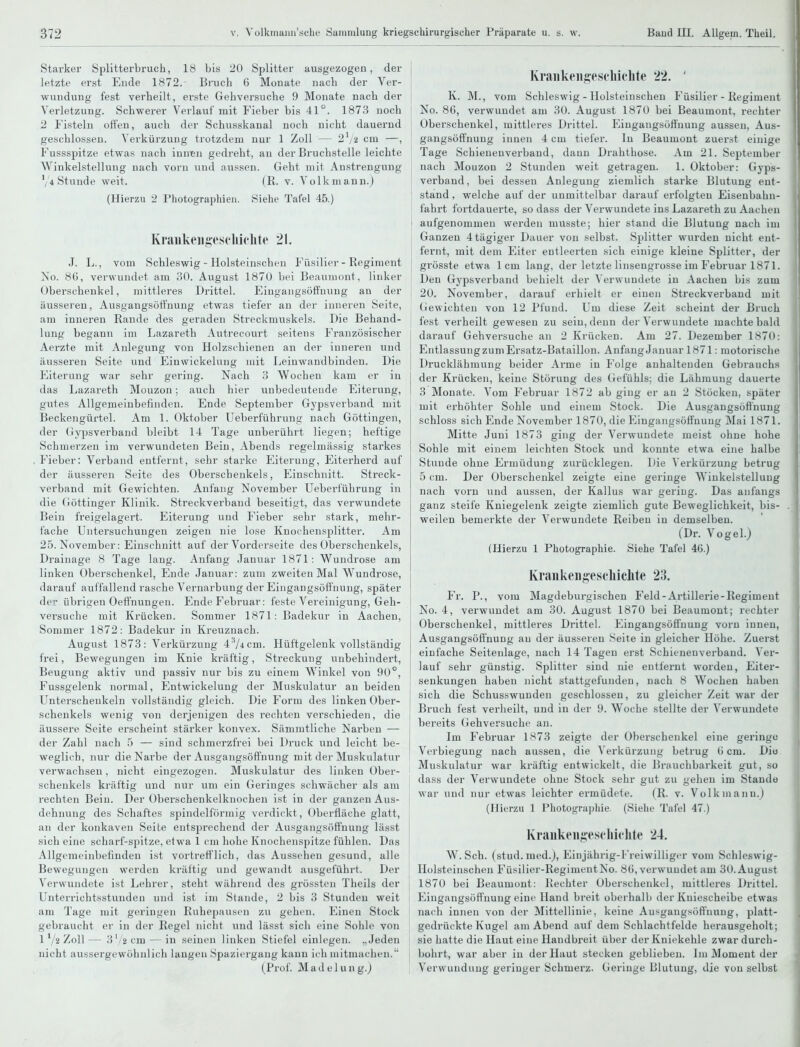 Starker Splitterbruch, 18 bis 20 Splitter ausgezogen, der letzte erst Ende 1872. Bruch 6 Monate nach der Ver- wundung fest verheilt, erste Gehversuche 9 Monate nach der Verletzung. Schwerer Verlauf mit Fieber bis 41°. 187.3 noch 2 Fisteln offen, auch der Schusskanal noch nicht dauernd geschlossen. Verkürzung trotzdem nur 1 Zoll — 2^/2 cm —, Fussspitze etwas nach inntn gedreht, an der Bruchstelle leichte Winkelstellung nach vorn und aussen. Geht mit Anstrengung V4 Stunde weit. (R. v. Volkmann.) (Hierzu 2 Photographien. Siehe Tafel 45.) Krankeni;es('lii('lite 21. J. L., vom Schleswig - Holsteinschen Füsilier - Regiment No. 8fi, vei'wundet am 30. August 1870 bei Beauuiont, linker Oberschenkel, mittleres Drittel. Eiugangsöffuung au der äusseren, Ausgangsöffnung etwas tiefer an der inneren Seite, am inneren Rande des geraden Streckmuskels. Die Behand- lung begann im Lazareth Autrecourt seitens Französischer Aerzte mit Anlegung von Holzschienen an der inneren und äusseren Seite und Einwickelung mit Leinwandbinden. Die Eiterung war sehr gering. Nach ?> Wochen kam er in das Lazareth Mouzon; auch hier iiubedeuteude Eiterung, gutes Allgemeinbefinden. Ende September Gypsverband mit Beckengürtel. Am 1. Oktober Ueberführung nach Göttingen, der Gypsverband bleibt 14 Tage unberührt liegen; heftige Schmerzen im verwundeten Bein, Abends regelmässig starkes Fieber: Verband entfernt, sehr starke Eiterung, Eiterherd auf der äusseren Seite des Oberschenkels, Einschnitt. Streck- verband mit Gewichten. Anfang November Ueberführung in die Göttinger Klinik. Streck verband beseitigt, das verwundete Bein freigelagert. Eiterung und J'ieber sehr stark, mehr- fache Untersuchungen zeigen nie lose Knorhensplitter. Am 25. November: Einschnitt auf der Vorderseite des Oberschenkels, Drainage 8 Tage lang. Anfang Januar 1871: Wundrose am linken Oberschenkel, Ende Januar: zum zweiten Mal Wundrose, darauf auffallend rasche Vernarbung der Eingangsöffnung, später der übrigen Oeffnungen. Ende Februar: feste Vereinigung, Geh- versuche mit Krücken. Sommer 1871: Badekur in Aachen, Sommer 1872: Badekur in Kreuznach. August 1873: Verkürzung 4 74 cm. Hüftgelenk vollständig frei, Bewegungen im Knie kräftig, Streckung unbehindert, Beugung aktiv und passiv nur bis zu einem Winkel von 90°, Fussgelenk normal, Entwickelung der Muskulatur an beiden Unterschenkeln vollständig gleich. Die Form des linken Ober- schenkels wenig von derjenigen des rechten verschieden, die äussere Seite erscheint stärker konvex. Sämmtliche Narben — der Zahl nach 5 — sind schmerzfrei bei Druck und leicht be- weglich, nur die Narbe der Ausgangsöffnung mit der Muskulatur verwachsen, nicht eingezogen. Muskulatur des linken Ober- schenkels ki'äftig und nur um ein Geringes schwächer als am rechten Bein. Der Oberschenkelknochen ist in der ganzen Aus- dehnung des Schaftes spindelförmig verdickt, Oberfläche glatt, an der konkaven Seite entsprechend der Ausgangsöffnung lässt sich eine scharf-spitze, etwa 1 cm hohe Knochenspitze fühlen. Das Allgemeinbefinden ist vortrefflich, das Aussehen gesund, alle Bewegungen werden kräftig und gewandt ausgeführt. Der Verwundete ist Lehrer, steht während des grössten Theils der Unterrichtsstunden und ist im Stande, 2 bis 3 Stunden weit am Tage mit geringen Ruhepausen zu gehen. Einen Stock gebraucht er in der Regel nicht und lässt sich eine Sohle von 1 y2 Zoll— 3'/2cm — in seinen linken Stiefel einlegen. „Jeden nicht aussergewöhnlich langen Spaziergang kann ich mitmachen. (Prof. Madelung.) Krankeii^^escliichte 22. ' K. M., vom Schleswig - Holsteinschen Füsilier - Regiment ' No. 86, verwundet am 30. August 1870 bei Beaumont, rechter j Oberschenkel, mittleres Drittel. Eingangsöflfnung aussen, Aus- gaiigsöffnung innen 4 cm tiefer. In Beaumont zuerst einige Tage Schienenverband, dann Drahthose. Am 21. September nach Mouzon 2 Stunden weit getragen. 1. Oktober: Gyps- verband, bei dessen Anlegung ziemlich starke Blutung ent- stand, welche auf der unmittelbar darauf erfolgten Eisenbahn- fahrt fortdauerte, so dass der Verwundete ins Lazareth zu Aachen aufgenommen werden musste; hier stand die Blutung nach im Ganzen 4tägiger Dauer von selbst. Splitter wurden nicht ent- fernt, mit dem Eiter entleerten sich einige kleine Splitter, der grösste etwa 1cm lang, der letzte linsengrosse im Februar 1871. Den Gypsverband behielt der Verwundete in Aachen bis zum 20. November, darauf erhielt er einen Streckverband mit (iewichten von 12 Pfund. Um diese Zeit scheint der Bruch fest verheilt gewesen zu sein, denn der Verwundete machte bald j darauf Gehversuche an 2 Krücken. Am 27. Dezember 1870: Entlassung zum Ersatz-Bataillon. Anfang Januar 1871: motorische I Drucklähmung beider Arme in Folge anhaltenden Gebrauchs I der Krücken, keine Störung des Gefühls; die Lähmung dauerte j 3 Monate. Vom Februar 1872 ab ging er an 2 Stöcken, später mit erhöhter Sohle und einem Stock. Die Ausgangsoftnung schloss sich Ende November 1870, die Eingangsöffnuug Mai 1871. Mitte Juni 1873 ging der Verwundete meist ohne hohe Sohle mit einem leichten Stock und konnte etwa eine halbe Stunde ohne Ermüdung zurücklegen. Die V erkürzung betrug 5 cm. Der Oberschenkel zeigte eine geringe Winkelstellung nach vorn und aussen, der Kallus war gering. Das anfangs ganz steife Kniegelenk zeigte ziemlich gute Beweglichkeit, bis- weilen bemerkte der Verwundete Reiben in demselben. (Dr. Vogel.) (Hierzu 1 Photographie. Siehe Tafel 46.) Kraiikeii^esi'liichte 23. Fr. P., vom Magdeburgischeu Feld-Artillerie-Regiment No. 4, verwundet am 30. August 1870 bei Beaumont; rechter Oberschenkel, mittleres Drittel. Eingangsöfifnung vorn innen, Ausgangsöffnung an der äusseren Seite in gleicher Höhe. Zuerst einfache Seitenlage, nach 14 Tagen erst Schienen verband. Ver- lauf sehr günstig. Splitter sind nie entfernt worden, Eiter- senkungen haben nicht stattgefunden, nach 8 Wochen haben sich die Schusswuuden geschlossen, zu gleicher Zeit war der Bruch fest verheilt, und in der 9. Woche stellte der Verwundete bereits (iehversuche an. Im Februar 1873 zeigte der Oberschenkel eine geiüngc Verbiegung nach aussen, die Verkürzung betrug (> cm. Dio Muskulatur war kräftig entwickelt, die Brauchbarkeit gut, so i dass der Verwundete ohne Stock sehr gut zu gehen im Staude war und nur etwas leichter ermüdete. (R. v. Volk mann.) (Hierzu 1 Photographie, (Siehe Tafel 47.) Krankeii^escliiclite 24. W. Sch. (stud. med.), Einjährig-Freiwilliger vom Schleswig- j Holsteinschen Füsilier-RegimentNo. 80, verwundet am 30. August 1870 bei Beaumont: Rechter Oberschenkel, mittleres Drittel. Eingaugsöffnung eine Hand breit oberhalb der Kniescheibe etwas nach innen von der Mittellinie, keine Ausgangsöflfnuug, platt- gedrückte Kugel am Abend auf dem Schlachtfelde herausgeholt; : sie hatte die Haut eine Handbreit über der Kniekehle zwar durch- bohrt, war aber in der Haut stecken geblieben. Im Moment der Verwundung geringer Schmerz. Geringe Blutung, die von selbst