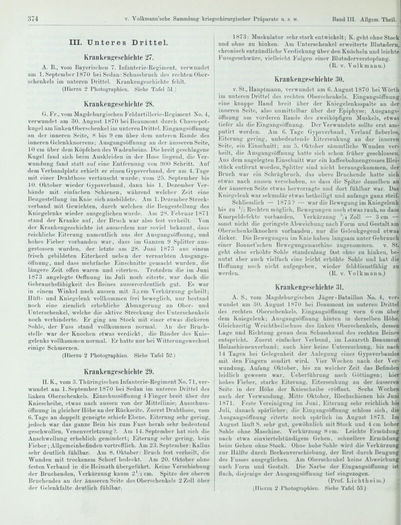 III. Unteres Drittel. Kraiikcii^iescliiclite 27. A. B., vom Bayerischen 7. Infanterie-Regiment, verwundet am 1. September 1870 bei Sedan: Schussbruch des rechten Ober- schenkels im unteren Drittel. Krankengeschichte fehlt. (Hierzu 2 Photographien. Siehe Tafel 51.) KraiiUeiigescliiclite 28. G. Fr., vom Magdcburgischen Feldartillei-ie-Rpgiment No. 4, verwundet am 30. August 1870 bei Beaumont durch Chassepot- kugel am linken Oberschenkel im untereuDrittol. Eingangsöftnung an der inneren Seite, 8 bis 9 cm über dem unteren Kande des inneren Gelenkknorrens; Ausgangsöffnung au der äusseren Seite, 10 cm über dem Köpfchen des Wadenbeins. Die breit geschlagene Kugel fand sich beim Aiiskleiden in der Hose liegend, die Ver- wundung fand statt auf eine P^ntfernung von 900 Schritt. Auf dem Verbandplatz erhielt er einen Gypsverband, der am 4. Tage mit einer Drahthose vertauscht wurde; vom '2b. September bis 10. Oktober wieder Gypsverband, dann bis 1. Dezember Ver- bände mit einfachen Schienen, während welcher Zeit eine Beugestellung im Knie sich ausbildete. Am 1. Dezember Streck- verband mit Gewichten, durch welchen die Beugestellung des Kniegelenks wieder ausgeglichen wurde. Am 28. Februar 1871 stand der Kranke auf, der Bruch war also fest verheilt. Von der Krankengeschichte ist ausserdem nur soviel bekannt, dass reichliche Eiterung namentlich aus der Ausgangsöffnung, und hohes Fieber vorhanden war, dass im Ganzen 9 Splitter aus- gestossen wurden, der letzte am 28. Juni 1873 aus einem frisch gebildeten Eiterherd neben der vernarbten Ausgangs- öffnung, und dass mehrfache Einschnitte gemacht wurden, die längere Zeit offen waren und eiterten. Trotzdem die im Juni 1873 angelegte Oeffnung im Juli noch eiterte, war doch die Gebrauchsfähigkeit des Beines ausserordentlich gut. Es war in einem Winkel nach aussen mit 3.5 cm Verkürzung geheilt; Hüft- und Kniegelenk vollkommen frei beweglich, nur bestand noch eine ziemlich erhebliche Abmagerung an Ober- und Unterschenkel, welche die aktive Sti'eckung des Unterschenkels noch verhinderte. Er ging am Stock mit einer etwas dickeren Sohle, der Fuss stand vollkommen normal. An der Bruch- stelle war der Knochen etwas verdickt, die Bänder des Knie- gelenks vollkommen normal. Er hatte nur bei Witterungswechsel einige Schmerzen. (Hierzu 2 Photographien. Siehe Tafel 52.) Krankeugesclnclite 29. II. K., vom 3. Thüringischen Infanterie-Regiment No. 71, ver- wundet am 1. September 1870 bei Sedan im unteren Drittel des linken Oberschenkels. Einschussöffuuug 4 Finger breit über der Kniescheibe, etwas nach aussen von der Mittellinie; Ausschuss- öffnung in gleicher Höhe an der Rückseite. Zuerst Drahthose, vom 6. Tage an doppelt geneigte schiefe Ebene. Eiterung sehr gering, jedoch war das ganze Bein bis zum Fuss herab sehr bedeutend geschwollen, Venenverletaung?. Am 14. September hat sich die Anschwellung erheblich gemindert; Eiterung sehr gering, kein Fieber; Allgemeinbefinden vortrefflich. Am 23. September: Kallus sehr deutlich fühlbar. Am 8. Oktober: Bruch fest verheilt, die Wunden mit trockenem Schorf bedeckt. Am 20. Oktober ohne festen Verband in die Heimath übergeführt. Keine Verschiebung der Bruchenden, Verkürzung kaum 2 \ cm. Spitze des oberen Bruchendes an der äusseren Seite des Oberschenkels 2 Zoll über 1873: Muskulatur sehr stark entwickelt; K. geht ohne Stock und ohne zu hinken. Am Unterschenkel erweiterte Blutadern, chronisch entzündliche Verdickung über den Knöcheln und leichte Fussgeschwüre, vielleicht Folgen einer Blutaderverstopfung. (R. v. Volkmann.) Kraiikeiineschiclile IM). V. St., Hauptmann, verwundet am G.August 1870 bei Wörth im unteren Drittel des rechten Oberschenkels. Eingangsöffnung eine knappe Hand breit über der Kniegelenksspalte an der inneren Seite, also unmittelbar über der Epiphyse: Ausgangs- öffnung am vorderen Rande des zweiköpfigen Muskels, etwas tiefer als die Eingangsöffnung. Der Verwundete sollte erst am- putirt werden. Am 6. Tage Gypsverband, Verlauf fieberlos, Eiterung gering, unbedeutende Eitersenkung an der inneren Seite, ein Einschnitt; am ;>. Oktober säramtliche Wunden ver- heilt, die Ausgangsöffnung hatte sich schon früher geschlossen. Avis dem angelegten Einschnitt war ein kaffeebohnengrosses Blei- stück entfernt worden, Splitter sind nicht herausgekommen, der Bruch war ein Schrägbruch, das obere Bruchende hatte sich etwas nach aussen verschoben, so dass die Spitze desselben an der äusseren Seite etwas hervorragte und dort fühlbar war. Das Kniegelenk war sekundär etwas betheiligt und anfangs ganz steif. Schliesslich — 1873 V — war die Bewegung im Kniegelenk bis zu V-'Rechten möglich, Bewegungen noch etwas rauh, so dass Knorpeldcfekte vorhanden. Verkürzung ''/4 Zoll — 3 cm —4 sonst nicht die geringste Abweichung nach Foi'm und Gestalt am Oberschenkelknochen vorhanden, nur die Gelenkgegend etwas dicker. Die Bewegungen im Knie haben langsam unter Gebrauch einer Bonnet'schen Bewegungsmaschinc zugenommen. v. St. geht ohne erhöhte Sohle stundenlang fast ohne zu hinken, be- nutzt aber auch vielfach eine leicht erhöhte Sohle und hat die Hoffnung noch nicht aufgegeben, wieder felddienstfähig zu werden. (R. v. Volk mann.) KraiikeiigTscliiclite .'51. A. S., vom Magdeburgischen Jäger-Bataillon No. 4, ver- wundet am 30. August 1870 bei Beaumont im unteren Drittel des rechten Oberschenkels. Eingangsöffnung vorn 6 cm über dem Kniegelenk; Ausgangsöfl'nung hinten in derselben Höhe. Gleichzeitig Weichtheilschuss des linken Oberschenkels, dessen Lage und Richtung genau dem Schusskanal des rechten Beines entspricht. Zuerst einfacher Verband, im Lazareth Beaumont Holzschienenverband; auch hier keine Untersuchung, bis nach 14 Tagen bei Gelegenheit der Anlegung eines Gypsverbandes mit den Fingern sondirt wird. Vier Wochen nach der Ver- wundung, Anfang Oktober, bis zu welcher Zeit das Befinden leidlich gewesen war, Ueberführung nach Göttingen; hier hohes Fieber, starke Eiterung, Eitersenkung an der äusseren Seite in der Höhe der Kniescheibe eröftiiet. Sechs Wochen nach der Verwundung, Mitte Oktober, Blechschienen bis Juni 1871. Feste Vereinigung im Juni, Eiterung sehr reichlich bis Juli, danach spärlicher; die Eingangsöffnung schloss sich, die Ausgangsöft'nung eiterte noch spärlich im August 1873. Irn August läuft S. sehr gut, gewöhnlich mit Stock und 4 cm hohe« Sohle ohne Maschine. Verkürzung 8 cm. Leichte ErmüdunJ nach etwa einviertelstündigem Gehen, schnellere Ermüdung beim Gehen ohne Stock. Ohne hohe Sohle wird die Verkürzung zur Hälfte durch Beckenverschiebung, der Rest durch Beugung des Fusses ausgeglichen. Am Oberschenkel keine Abweichunj nach I'orm und Gestalt. Die Narbe der Eingangsöffnung is Hach, diejenige der Ausgangsöff'nung tief eingezogen. (Prof. Lichtheim.)