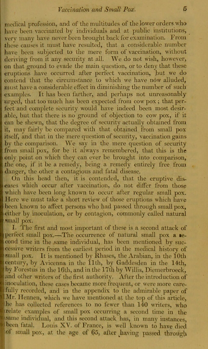 medical profession, and of the multitudes of the lower orders who have been vaccinated by individuals and at public institutions, very many have never been brought back for examination. From these causes it must have resulted, that a considerable number have been subjected to the mere form of vaccination, without deriving from it any security at all. We do not wish, however, on that ground to evade the main question, or to deny that these eruptions have occurred after perfect vaccination, but we do contend that the circumstance to which we have now alluded, must have a considerable effect in diminishing the number of such examples. It has been farther, and perhaps not unreasonably urged, that too much has been expected from cow pox ; that per- fect and complete security would have indeed been most desir- able, but that there is no ground of objection to cow pox, if it can be shewn, that the degree of security actually obtained from it, may fairly be compared with that obtained from small pox itself, and that in the mere question of security, vaccination gains by the comparison. We say in the mere question of security from small pox, for be it always remembered, that this is the only point on which they can ever be brought into comparison, the one, if it be a remedy, being a remedy entirely free from danger, the other a contagious and fatal disease. On this head then, it is contended, that the eruptive dis- eases which occur after vaccination, do not differ from those which have been long known to occur after regular small pox. Here we must take a short review of those eruptions which have been known to affect persons who had passed through small pox, either by inoculation, or by contagion, commonly called natural small pox. I. The first and most important of these is a second attack of perfect small pox.—The occurrence of natural small pox a se- cond time in the same individual, has been mentioned by suc- cessive writers from the earliest period in the medical history of small pox. It is mentioned by Rhases, the Arabian, in the 10th century, by Avicenna in the 11th, by Gaddesden in the 14th, by Forestus in the 16th, and in the 17th by Willis, Diemerbroeck, and other writers of the first authority. After the introduction of inoculation, these cases became more frequent, or were more care- fully recorded, and in the appendix to the admirable paper of Mr. Hennen, which we have mentioned at the top of this article, he has collected references to no fewer than 140 writers, who relate examples of small pox occurring a second time in the same individual, and this second attack has, in many instances, been fatal. Louis XV. of France, is well known to have died of small pox, at the age of 65, after having passed through