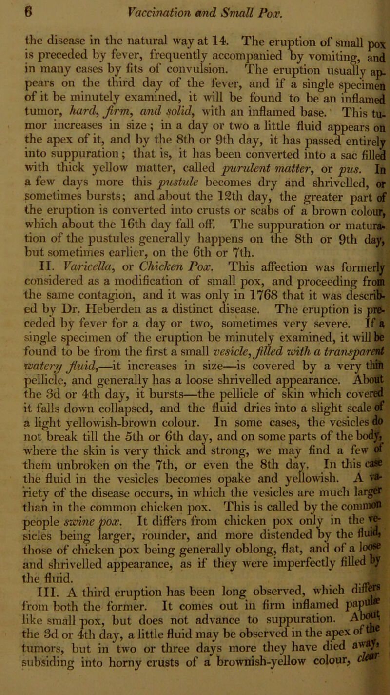 the disease in the natiu*al way at 14. The eruption of small pox is preceded by fever, frequently accompanied by vomiting, and in many cases by fits of convulsion. The eruption usually ap- pears on the third day of the fever, and if a single specimen of it be minutely examined, it will be found to be an inflamed tumor, hard, firm, and solid, with an inflamed base. This tu- mor increases in size ; in a day or two a little fluid appears on the apex of it, and by the 8th or 9th day, it lias passed entirely into suppuration; that is, it has been converted into a sac filled with thick yellow matter, called 'purulent matter, or pus. In a few days more this pustule becomes dry and shrivelled, or sometimes bursts; and about the 12th day, the greater part of the eruption is converted into crusts or scabs of a brown colour, which about the 16th day fall off. The suppuration or mat ura. tion of the pustules generally happens on the 8th or 9th day, but sometimes earlier, on the 6th or 7th. II. Varicella, or Chicken Pox. This affection was formerly considered as a modification of small pox, and proceeding from the same contagion, and it was only in 1768 that it was describ- ed by Dr. Heberden as a distinct disease. The eruption is pre- ceded by fever for a day or two, sometimes very severe. If a single specimen of the eruption be minutely examined, it nail be found to be from the first a small vesicle, filled zoith a transparent watery fiuid,—it increases in size—is covered by a very thin pellicle, and generally has a loose shrivelled appearance. About the 3d or 4th day, it bursts—the pellicle of skin which covered it falls down collapsed, and the fluid dries into a slight scale of a light yellowish-brown colour. In some cases, the vesicles do not break till the 5th or 6th day, and on some parts of the body, where the skin is very thick and strong, we may find a few ot them unbroken on the 7th, or even the 8th day, In this ease the fluid in the vesicles becomes opake and yellowish. A var riety of the disease occurs, in which the vesicles are much larger than in the common chicken pox. This is called by the common people swine pox. It differs from chicken pox only in the ve- sicles being larger, rounder, and more distended by the fluid} those of chicken pox being generally oblong, flat, and of a loose and shrivelled appearance, as if they were imperfectly filled by the fluid. . Jp III. A third eruption has been long observed, which dine® from both the former. It comes out in firm inflamed PaP*£~ like small pox, but does not advance to suppuration. Ab<W the 3d or 4th day, a little fluid may be observed in the apex of ®e tumors, but in two or three days more they have died away* subsiding into horny crusts of a brownish-yellow colour, cW