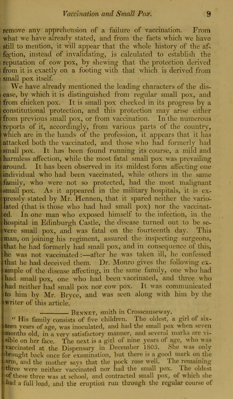 remove any apprehension of a failure of vaccination. From what we have already stated, and from the facts which we have : still to mention, it will appear that the whole history of the af- fection, instead of invalidating, is calculated to establish the i reputation of cow pox, by shewing that the protection derived ; from it is exactly on a footing with that which is derived from small pox itself. We have already mentioned the leading characters of the dis- i ease, by which it is distinguished from regular small pox, and from chicken pox. It is small pox checked in its progress by a constitutional protection, and this protection may arise either from previous small pox, or from vaccination. In the numerous reports of it, accordingly, from various parts of the country, which are in the hands of the profession, it appears that it has attacked both the vaccinated, and those who had formerly had small pox. It has been found running its course, a mild and harmless affection, while the most fatal small pox was prevailing around. It has been observed in its mildest form affecting one individual who had been vaccinated, while others in the same family, who were not so protected, had the most malignant small pox. As it appeared in the military hospitals, it is ex- ?)ressly stated by Mr. Hennen, that it spared neither the vario- ated (that is those who had had small pox) nor the vaccinat- ed. In one man who exposed himself to the infection, in the hospital in Edinburgh Castle, the disease turned out to be se- vere small pox, and was fatal on the fourteenth day. This man, on joining his regiment, assured the inspecting surgeons, that he had formerly had small pox, and in consequence of this, he was not vaccinated:—after he was taken ill, he confessed that he had deceived them. Dr. Monro gives the following ex- ample of the disease affecting, in the same family, one who had had small pox, one who had been vaccinated, and three who had neither had small pox nor cow pox. It was communicated to him by Mr. Bryce, and was seen along with him by the writer of this article. Bennet, smith in Crosscauseway. “ His family consists of five children. The oldest, a girl of six- teen years of age, was inoculated, and had the small pox when seven | months old, in a very satisfactory manner, and several marks are vi- sible on her face. The next is a’girl of nine years of age, who was vaccinated at the Dispensary in December 1803. She was only •brought back once for examination, but there is a good mark on the farm, and the mother says that the pock rose well. The remaining ! three were neither vaccinated nor had the small pox. I he oldest of these three was at school, and contracted small pox, of which she bad a full load, and the eruption run through the regular course of