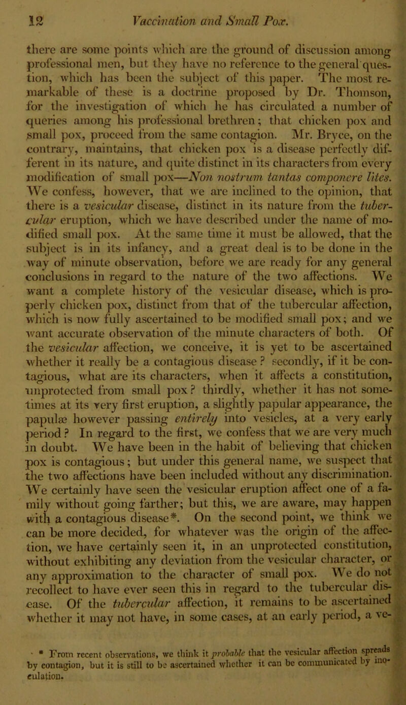 there are some points which are the ground of discussion among professional men, but they have no reference to the general ques- tion, which has been the subject of this paper. The most re- markable of these is a doctrine proposed by Dr. Thomson, for the investigation of which he has circulated a number of queries among his professional brethren; that chicken pox and small pox, proceed from the same contagion. Mr. Bryce, on the contrary, maintains, that chicken pox is a disease perfectly dif- ferent in its nature, and quite distinct in its characters from every modification of small pox—Non nostrum tantas componcre lites. We confess, however, that we are inclined to the opinion, that there is a vesicular disease, distinct in its nature from the tuber- cular eruption, which we have described under the name of mo- dified small pox. At the same time it must be allowed, that the subject is in its infancy, and a great deal is to be done in the Avay of minute observation, before we are ready for any general conclusions in regard to the nature of the two affections. We want a complete history of the vesicular disease, which is pro- perly chicken pox, distinct from that of the tubercular affection, which is now fully ascertained to be modified small pox; and we , want accurate observation of the minute characters of both. Of the vesicular affection, we conceive, it is yet to be ascertained whether it really be a contagious disease ? secondly, if it be con- tagious, what are its characters, when it affects a constitution, unprotected from small pox ? thirdly, whether it has not some- * times at its very first eruption, a slightly papular appearance, the papulae however passing entirely into vesicles, at a very early period ? In regard to the first, we confess that we are very much ' in doubt. We have been in the habit of believing that chicken pox is contagious; but under this general name, we suspect that the two affections have been included without any discrimination. We certainly have seen the vesicular eruption affect one of a fa- mily without going farther; but this, we are aware, may happen with a contagious disease*. On the second point, we think we can be more decided, for whatever was the origin of the affec- tion, we have certainly seen it, in an unprotected constitution, without exhibiting any deviation from the vesicular character, or any approximation to the character of small pox. We do not recollect to have ever seen this in regard to the tubercular dis- ease. Of the tubercular affection, it remains to be ascertained whether it may not have, in some cases, at an early period, a ve- ■ * From recent observations, we think it probable that the vesicular affection spreads I by contagion, but it is still to be ascertained whether it can be communicated >y mo eulation.