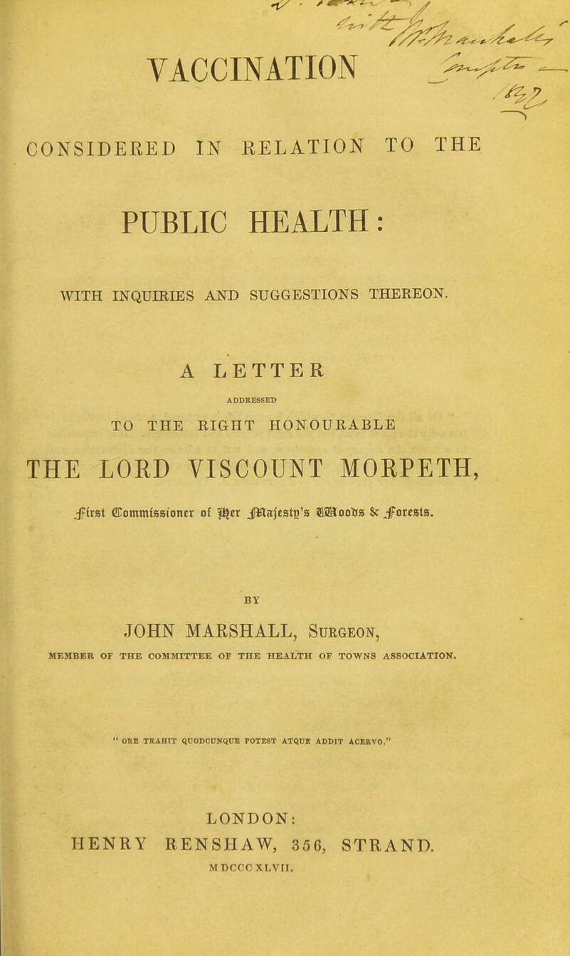 VACCINATION J^.^^^ - CONSIDERED IN RELATION TO THE PUBLIC HEALTH: WITH INQUIRIES AND SUGGESTIONS THEREON. A LETTER ADDRESSED TO THE RIGHT HONOURABLE THE LORD VISCOUNT MORPETH, JFirat fflommiaaioncr of |^cr Jttajestg's fflSBooUa $c £axt%\%. BY JOHN MARSHALL, Surgeon, MEMBER OF THE COMMITTEE OF THE HEALTH OF TOWNS ASSOCIATION.  DUE TnAIIIT QCODCUNQUE POTEST ATQUE ADDIT ACERVO. HENRY LONDON: RENSHAW, 356, MDCCCXLVII. STRAND.