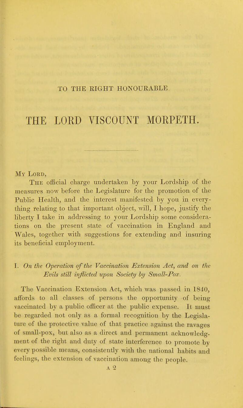 TO THE RIGHT HONOURABLE THE LORD VISCOUNT MORPETH. My Lord, The official charge undertaken by your Lordship of the measures now before the Legislature for the promotion of the Public Health, and the interest manifested by you in every- thing relating to that important object, will, I hope, justiiy the liberty I take in addressing to your Lordship some considera- tions on the present state of vaccination in England and Wales, together with suggestions for extending and insuring its beneficial employment. I. On the Operation of the Vaccination Extension Act, and on the Evils still inflicted upon Society by Small-Pox. The Vaccination Extension Act, which was passed in 1840, affords to all classes of persons the opportunity of being vaccinated by a public officer at the public expense. It must be regarded not only as a formal recognition by the Legisla- ture of the protective value of that practice against the ravages of small-pox, but also as a direct and permanent acknowledg- ment of the right and duty of state interference to promote by every possible means, consistently with the national habits and feelings, the extension of vaccination among the people.