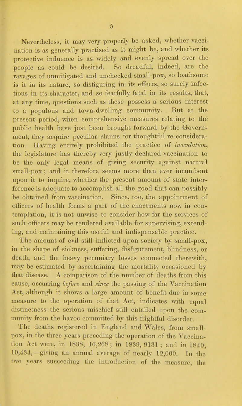 Nevertheless, it may very properly be asked, whether vacci- nation is as generally practised as it might be, and whether its protective influence is as widely and evenly spread over the people as could be desired. So dreadful, indeed, are the ravages of unmitigated and unchecked small-pox, so loathsome is it in its natiu-e, so disfiguring in its effects, so surely infec- tious in its character, and so fearfully fatal in its results, that, at any time, questions such as these possess a serious interest to a populous and town-dwelling community. But at the present period, when comprehensive measures relating to the public health have just been brought forward by the Govern- ment, they acquire peculiar claims for thoughtful re-considera- tion. Having entirely prohibited the practice of inoculation, the legislatui-e has thereby very justly declared vaccination to be the only legal means of giving security against natural small-pox; and it therefore seems more than ever incumbent upon it to inquire, whether the present amount of state inter- ference is adequate to accomplish all the good that can possibly be obtained from vaccination. Since, too, the appointment of oflScers of health forms a part of the enactments now in con- templation, it is not unwise to consider how far the services of such officers may be rendered available for supervising, extend- ing, and maintaining this useful and indispensable practice. The amount of evil still inflicted upon society by small-pox, in the shape of sickness, sufiering, disfigurement, blindness, or death, and the heavy pecuniary losses connected therewith, may be estimated by ascertaining the mortality occasioned by that disease. A comparison of the number of deaths from this cause, occurring before and since the passing of the Vaccination Act, although it shows a large amount of benefit due in some measure to the operation of that Act, indicates with equal distinctness the serious mischief still entailed upon the com- munity from the havoc committed by this frightful disorder. The deaths registered in England and Wales, from small- pox, in the three years preceding the operation of the Vaccina- tion Act were, in 1838, 16,268; in 1839,9131 ; and in 1840, 10,434,—giving an annual average of nearly 12,000. In the two years succeeding the introduction of the measure, the