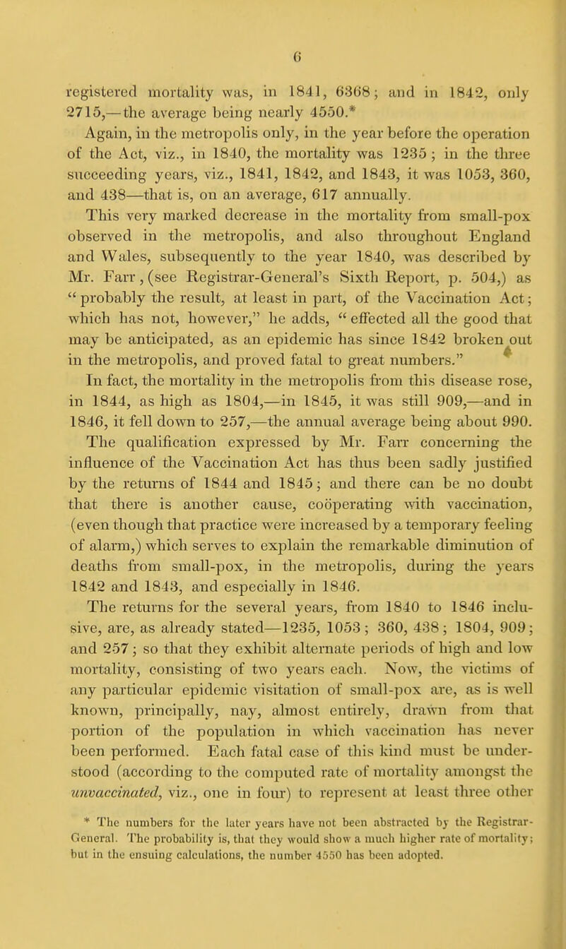 registered mortality was, in 1841, 6368; and in 1842, only 2715,—the average being nearly 4550.* Again, in the metropolis only, in the year before the oi3eration of the Act, viz., in 1840, the mortality was 1235 ; in the three succeeding years, viz., 1841, 1842, and 1843, it was 1053, 360, and 438—that is, on an average, 617 annually. This very marked decrease in the mortality from small-pox observed in the metropolis, and also throughout England and Wales, subsequently to the year 1840, was described by Mr. Farr, (see Registrar-General's Sixth Report, p. 504,) as  probably the result, at least in part, of the Vaccination Act; which has not, however, he adds,  effected all the good that may be anticipated, as an epidemic has since 1842 broken out in the metropolis, and proved fatal to great numbers. In fact, the mortality in the metropolis from this disease rose, in 1844, as high as 1804,—in 1845, it was still 909,—and in 1846, it fell down to 257,—the annual average being about 990. The qualification expressed by Mr. Fan* concerning the influence of the Vaccination Act has thus been sadly justified by the returns of 1844 and 1845; and there can be no doubt that there is another cause, cooperating with vaccination, (even though that practice were increased by a temporary feeling of alarm,) which serves to explain the remarkable diminution of deaths from small-pox, in the metropolis, during the years 1842 and 1843, and especially in 1846. The returns for the several years, from 1840 to 1846 inclu- sive, are, as already stated—1235, 1053 ; 360, 438; 1804, 909; and 257; so that they exhibit alternate periods of high and low mortality, consisting of two years each. Now, the victims of any particular epidemic visitation of small-pox are, as is well known, principally, nay, almost entirely, drawn from that portion of the population in which vaccination has never been performed. Each fatal case of this kind must be under- stood (according to the computed rate of mortality amongst the unvaccinated, viz., one in four) to represent at least three other * The numbers for the later years have not been abstracted by the Registrar- General. The probability is, that they would show a much higher rate of mortality; but in the ensuing calculations, the number 4550 has been adopted.