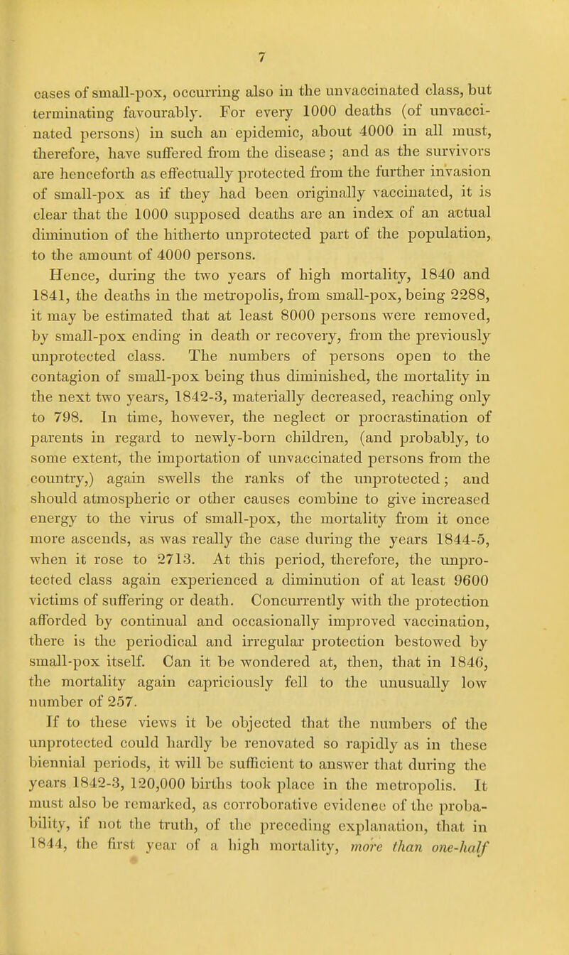 oases of small-pox, occurring also in the unvaccinated class, but terminating favourably. For every 1000 deaths (of unvacci- nated persons) in such an epidemic, about 4000 in all must, therefore, have suffered fi'om the disease; and as the survivors are henceforth as effectually protected from the further invasion of small-pox as if they had been originally vaccinated, it is clear that the 1000 supposed deaths are an index of an actual diminution of the hitlierto unprotected part of the population, to the amount of 4000 persons. Hence, during the two years of high mortality, 1840 and 1841, the deaths in the metropolis, from small-pox, being 2288, it may be estimated that at least 8000 persons were removed, by small-pox ending in death or recovery, from the previously unprotected class. The numbers of persons open to the contagion of small-pox being thus diminished, the mortality in the next two years, 1842-3, materially decreased, reaching only to 798. In time, however, the neglect or procrastination of parents in regard to newly-born children, (and probably, to some extent, the importation of unvaccinated persons from the country,) again swells the ranks of the unprotected; and should atmospheric or other causes combine to give increased energy to the virus of small-pox, the mortality fi'om it once more ascends, as was really the case during the years 1844-5, when it rose to 2713. At this period, therefore, the unpro- tected class again experienced a diminution of at least 9600 victims of suffering or death. Concurrently with the protection afforded by continual and occasionally improved vaccination, there is the periodical and irregular' protection bestowed by small-pox itself. Can it be wondered at, then, that in 1846, the mortality again capriciously fell to the unusually low number of 257. If to these views it be objected that the numbers of the unprotected could hardly be renovated so rapidly as in these biennial periods, it will be sufficient to answer that during the years 1842-3, 120,000 births took place in the metropolis. It must also be remarked, as corroborative evidence of the proba- bility, if not the truth, of the preceding explanation, that in 1844, the first year of a high mortality, more than one-half