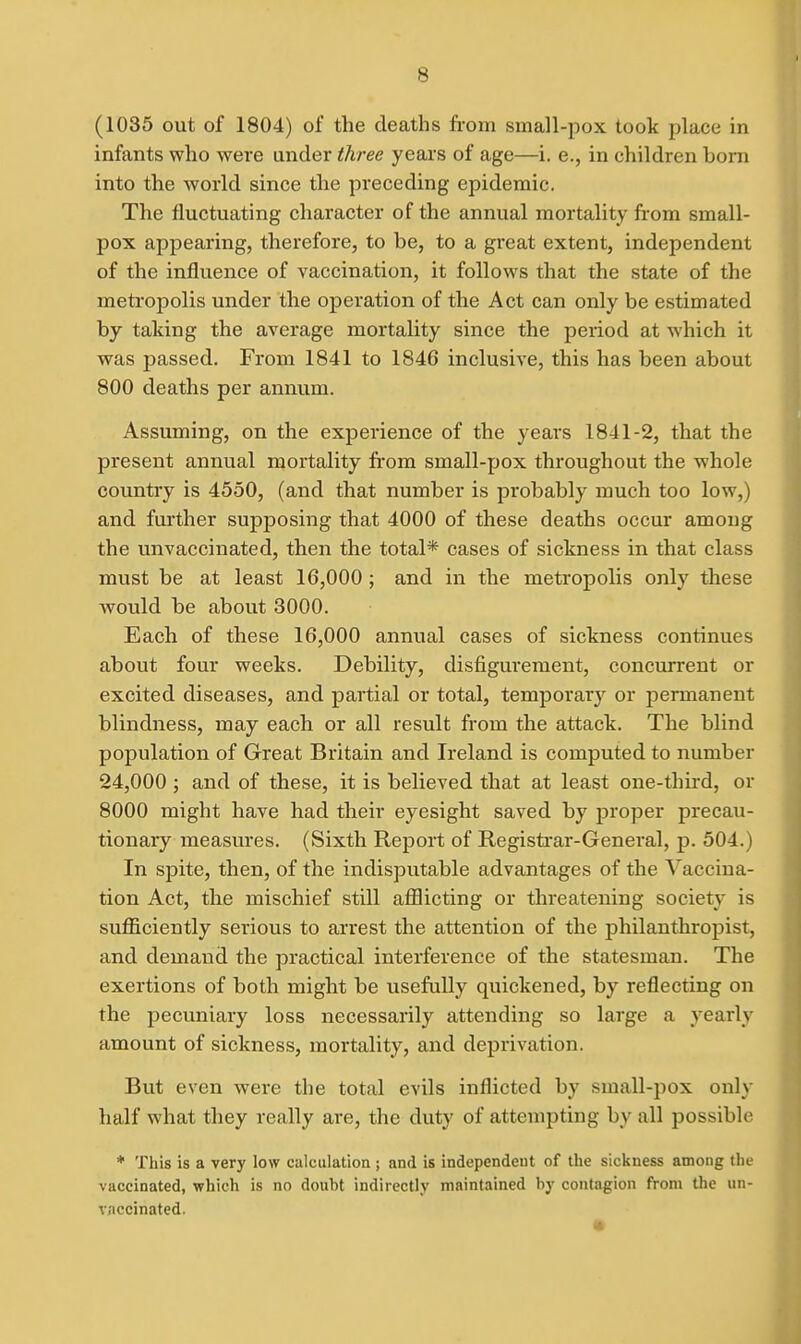 (1035 out of 1804) of the deaths from small-pox took place in infants who were under three years of age—i. e., in children born into the world since the preceding epidemic. The fluctuating character of the annual mortality from small- pox appearing, therefore, to be, to a great extent, independent of the influence of vaccination, it follows that the state of the metropolis under the operation of the Act can only be estimated by taking the average mortality since the period at which it was passed. From 1841 to 1846 inclusive, this has been about 800 deaths per annum. Assuming, on the experience of the years 1841-2, that the present annual mortality from small-pox throughout the whole country is 4550, (and that number is probably much too low,) and further supposing that 4000 of these deaths occur among the unvaccinated, then the total* cases of sickness in that class must be at least 16,000 ; and in the metropolis only these would be about 3000. Each of these 16,000 annual cases of sickness continues about four weeks. Debility, disfigurement, concurrent or excited diseases, and partial or total, temporary or permanent blindness, may each or all result from the attack. The blind population of Great Britain and Ireland is computed to number 24,000 ; and of these, it is believed that at least one-thii-d, or 8000 might have had their eyesight saved by proper precau- tionary measures. (Sixth Report of Registi'ar-Genei-al, p. 504.) In spite, then, of the indisputable advantages of the Vaccina- tion Act, the mischief still afflicting or threatening society is sufficiently serious to arrest the attention of the philanthropist, and demand the practical interference of the statesman. The exertions of both might be usefully quickened, by reflecting on the pecuniary loss necessarily attending so large a yearly amount of sickness, mortality, and deprivation. But even were the total evils inflicted by small-pox only half what they really are, the duty of attempting by all possible * This is a very low calculation ; and is independeut of the sickness among the vaccinated, which is no doubt indirectly maintained by contagion from the un- vaccinated.