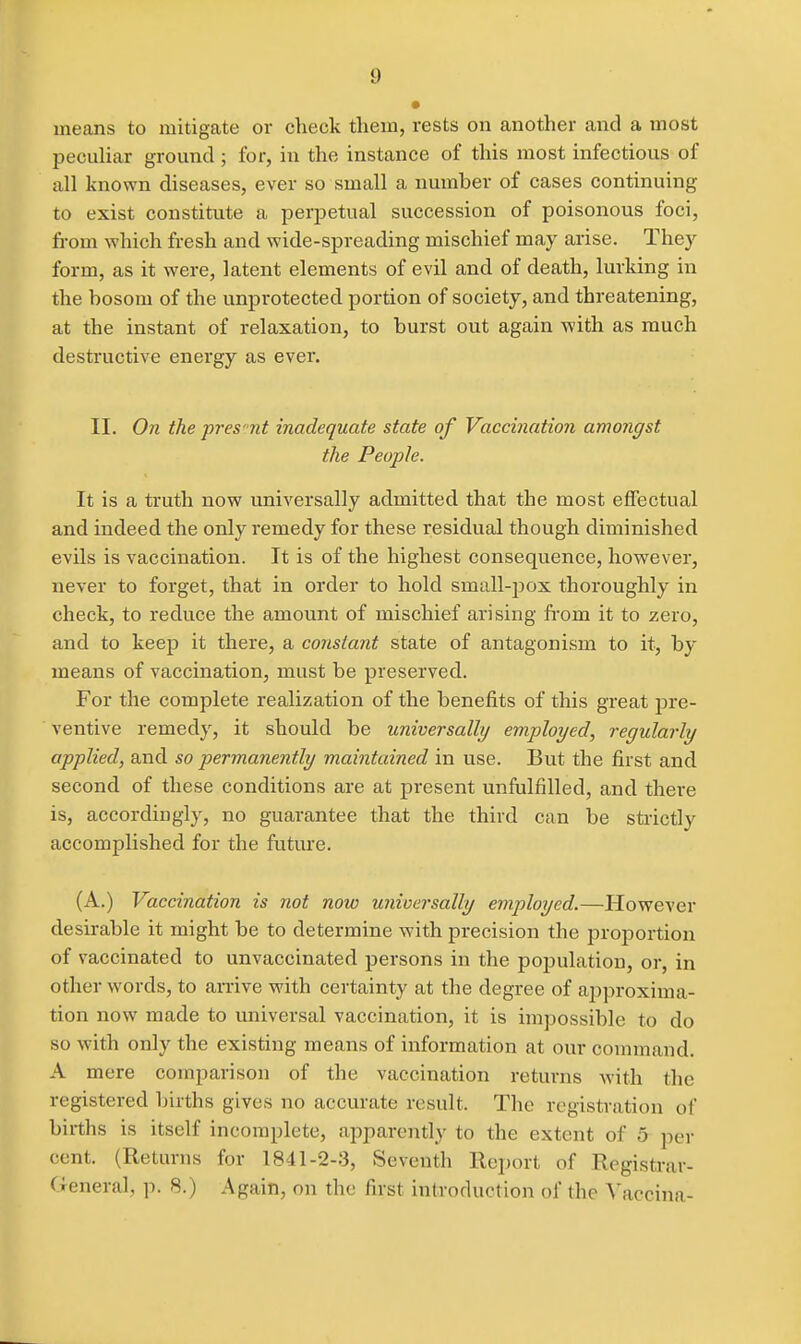 means to mitigate or check them, rests on another and a most peculiar ground ; for, in the instance of this most infectious of all known diseases, ever so small a number of cases continuing to exist constitute a perpetual succession of poisonous foci, from which fresh and wide-spreading mischief may arise. They form, as it were, latent elements of evil and of death, lurking in the bosom of the unprotected portion of society, and threatening, at the instant of relaxation, to burst out again with as much destructive energy as ever. II. On the pres'tit inadequate state of Vaccination amongst the People. It is a ti'uth now universally admitted that the most effectual and indeed the only remedy for these residual though diminished evils is vaccination. It is of the highest consequence, however, never to forget, that in order to hold small-pox thoroughly in check, to reduce the amount of mischief arising from it to zero, and to keep it there, a constant state of antagonism to it, by means of vaccination, must be preserved. For the complete realization of the benefits of this great jjre- ventive remedy, it should be universally employed, regularly applied, and so permanently maintained in use. But the first and second of these conditions are at present unfulfilled, and there is, accordingly, no guarantee that the third can be strictly accomplished for the future. (A.) Vaccination is not now unioersally employed.—However desirable it might be to determine with precision the proportion of vaccinated to unvaccinated persons in the population, or, in other words, to amve with certainty at the degree of approxima- tion now made to universal vaccination, it is impossible to do so with only the existing means of information at our command. A mere comparison of the vaccination returns with the registered births gives no accurate result. The registration of births is itself incomplete, apparently to the extent of 5 per cent. (Returns for 1841-2-3, Seventh Report of Registrar- General, p. 8.) Again, on the first introduction of the Vaccina-