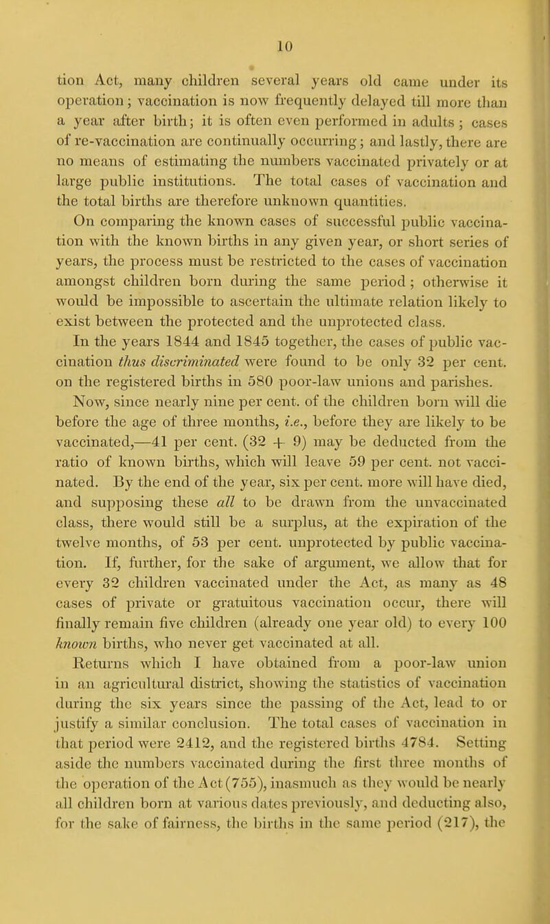 tion Act, many children several years old came under its operation; vaccination is now frequently delayed till more than a year after birth; it is often even performed in adults ; cases of re-vaccination are continually occurring; and lastly, there are no means of estimating the numbers vaccinated privately or at large public institutions. The total cases of vaccination and the total births are therefore unknown quantities, On comparing the known cases of successful public vaccina- tion with the known births in any given year, or short series of years, the process must be restricted to the cases of vaccination amongst children born during the same period; othei*wise it would be impossible to ascertain the ultimate relation likely to exist between the protected and the unj^rotected class. In the years 1844 and 1845 together, the cases of public vac- cination thus discriminated were found to be only 32 per cent, on the registered births in 580 poor-law unions and parishes. Now, since nearly nine per cent, of the children born mil die before the age of three months, i.e., before they are likely to be vaccinated,—41 per cent. (32 + 9) may be deducted from the ratio of known bkths, which will leave 59 per cent, not vacci- nated. By the end of the year, six per cent, more will have died, and supposing these all to be drawn fi'om the unvaccinated class, there would still be a surplus, at the expiration of the twelve months, of 53 per cent. unjDrotected by public vaccina- tion. If, finther, for the sake of argument, we allow that for every 32 children vaccinated under the Act, as many as 48 cases of private or gratuitous vaccination occur, there will finally remain five children (already one year old) to every 100 knoion births, who never get vaccinated at all. Returns which I have obtained from a poor-law union in an agricultural district, showing the statistics of vaccination during the six years since the passing of the Act, lead to or justify a similar conclusion. The total cases of vaccination in that period were 2412, and the registered births 4784. Setting aside the numbers vaccinated during the first three months of the operation of the Act (755), inasmuch as they would be nearly all children born at various dates previously, and deducting also, for the sake of faii'ness, the births in the same period (217), the