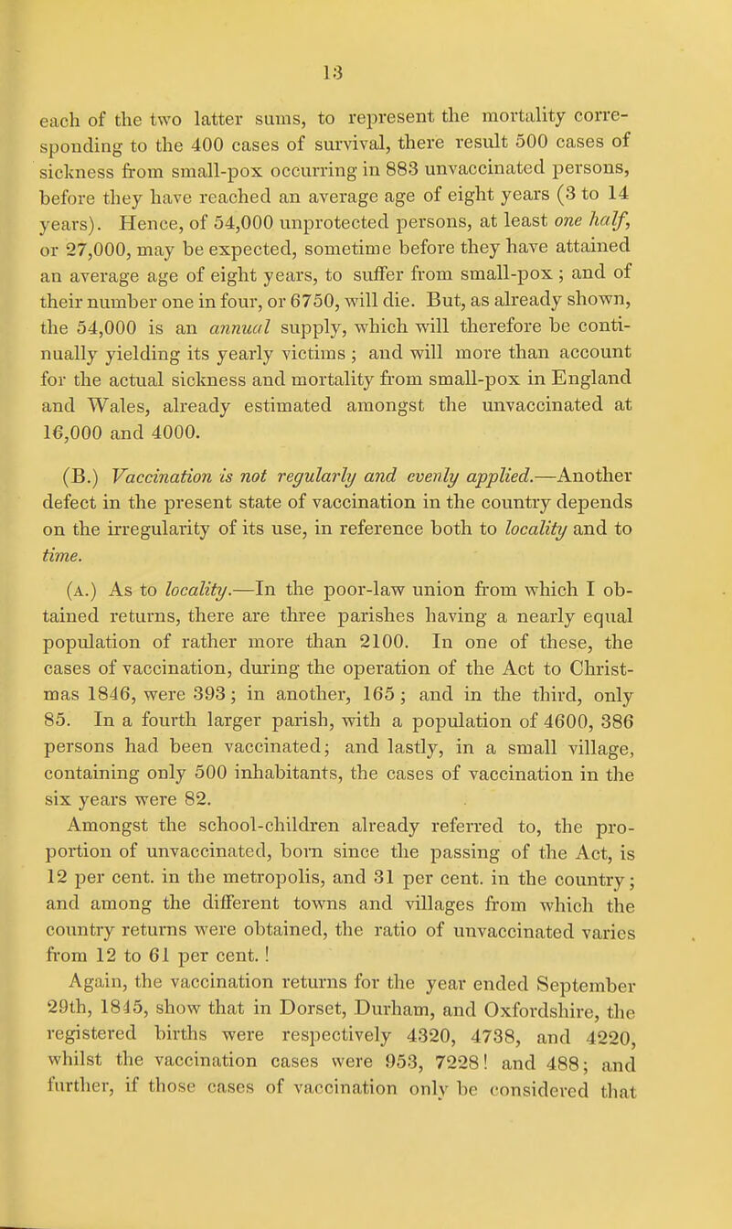 each of the two latter sums, to represent the mortality corre- sponding to the 400 cases of survival, there result 500 cases of sickness from small-pox occurring in 883 unvaccinatecl persons, before they have reached an average age of eight years (3 to 14 years). Hence, of 54,000 unprotected persons, at least one half, or 27,000, may be expected, sometime before they have attained an average age of eight years, to suffer from small-pox ; and of their number one in four, or 6750, will die. But, as already shown, the 54,000 is an annual supply, which will therefore be conti- nually yielding its yearly victims ; and will more than account for the actual sickness and mortality from small-pox in England and Wales, already estimated amongst the unvaccinated at 16,000 and 4000. (B.) Vaccination is not regularly and evenly applied.—Another defect in the present state of vaccination in the country depends on the irregularity of its use, in reference both to locality and to time. (a.) As to locality.—In the poor-law union from which I ob- tained returns, there are three parishes having a nearly equal population of rather more than 2100. In one of these, the cases of vaccination, during the operation of the Act to Christ- mas 1846, were 393; in another, 165; and in the third, only 85. In a fourth larger parish, with a population of 4600, 386 persons had been vaccinated; and lastly, in a small village, containing only 500 inhabitants, the cases of vaccination in the six years were 82. Amongst the school-children already referred to, the pro- portion of unvaccinated, bora since the passing of the Act, is 12 per cent, in the metropolis, and 31 per cent, in the country; and among the different towns and villages from which the country returns were obtained, the ratio of unvaccinated varies from 12 to 61 per cent.! Again, the vaccination returns for the year ended September 29th, 1845, show that in Dorset, Durham, and Oxfordshire, the registered births were respectively 4320, 4738, and 4220, whilst the vaccination cases were 953, 7228! and 488; and further, if those cases of vaccination only be considered tliat