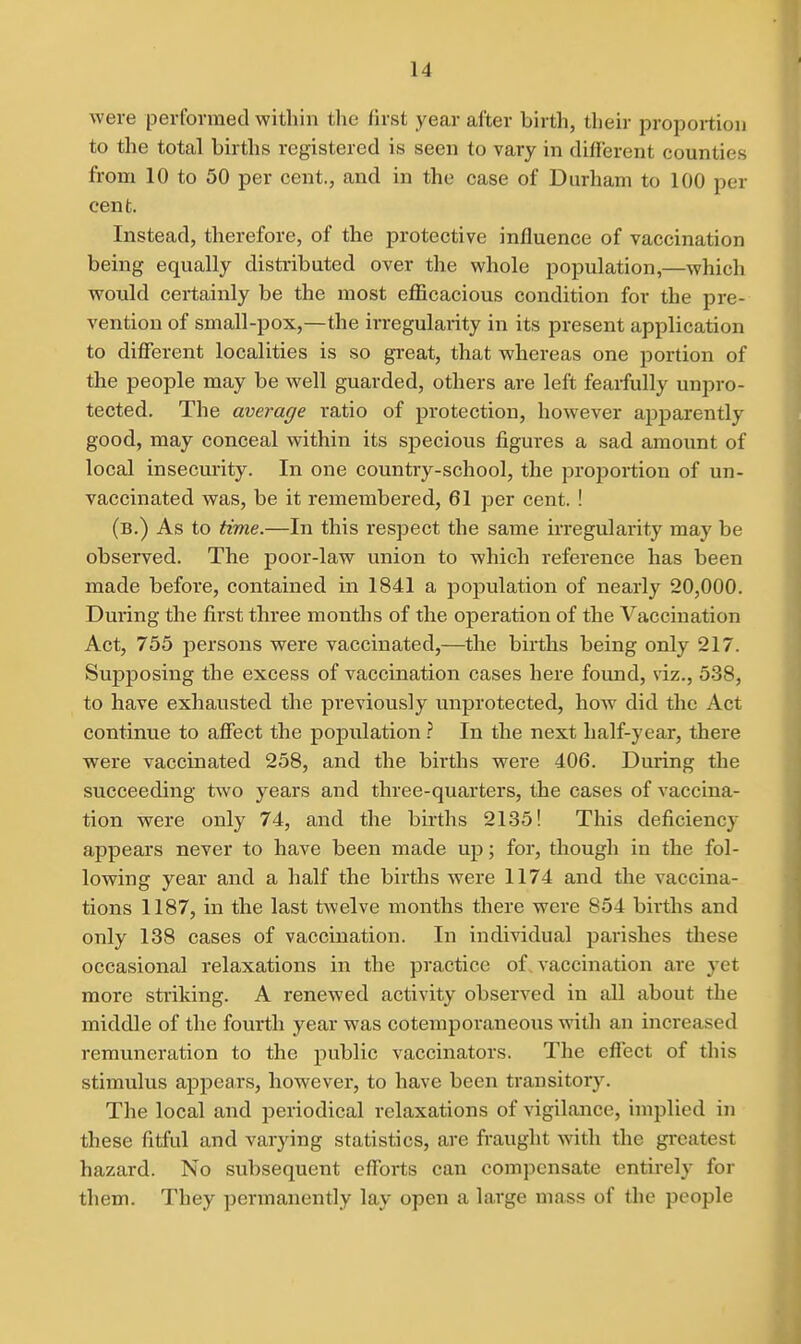 were performed within the first year after birth, their proportion to the total births registered is seen to vary in different counties from 10 to 50 per cent., and in the case of Durham to 100 per cent. Instead, therefore, of the protective influence of vaccination being equally distributed over the whole population,—which would certainly be the most eflicacious condition for the pre- vention of small-pox,—the irregularity in its present application to different localities is so great, that whereas one portion of the people may be well guarded, others are left feaifully unpro- tected. The average ratio of protection, however apparently good, may conceal within its specious figures a sad amount of local insecurity. In one country-school, the projiortion of un- vaccinated was, be it remembered, 61 per cent. ! (b.) As to time.—In this respect the same irregularity may be observed. The poor-law union to which reference has been made before, contained in 1841 a population of nearly 20,000. During the first three months of the operation of the Vaccination Act, 755 persons were vaccinated,—^the births being only 217. Supposing the excess of vaccination cases here found, \iz., 538, to have exhausted the previously unprotected, how did the Act continue to affect the population} In the next half-year, there were vaccinated 258, and the births were 406. During the succeeding two years and three-quarters, the cases of vaccina- tion were only 74, and the births 2135! This deficiency appears never to have been made up; for, though in the fol- lowing year and a half the births were 1174 and the vaccina- tions 1187, in the last twelve months there were 854 births and only 138 cases of vaccination. In individual parishes these occasional relaxations in the practice of vaccination are yet more striking. A renewed activity observed in all about the middle of the fourth year was cotemporaneous with an increased remuneration to the public vaccinators. The effect of this stimulus appears, however, to have been transitory. The local and periodical relaxations of vigilance, implied in these fitful and varying statistics, are fraught with the gi-catest hazard. No subsequent efforts can compensate entirely for them. They permanently lay open a large mass of the people