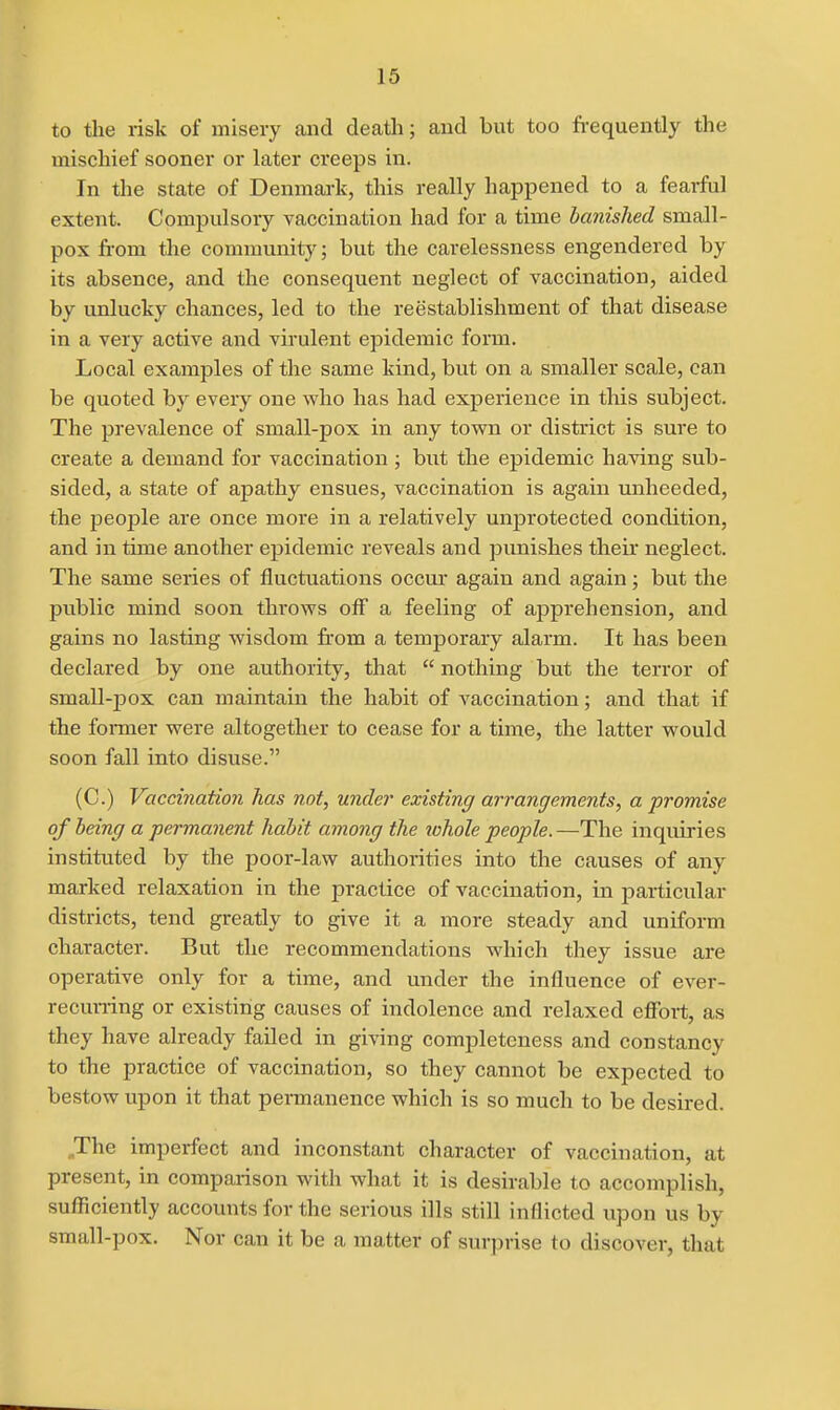 to the risk of misery and death; aud but too frequently the mischief sooner or later creeps in. In the state of Denmark, this really happened to a fearful extent. Compulsory vaccination had for a time banished small- pox from the community; but the carelessness engendered by its absence, and the consequent neglect of vaccination, aided by unlucky chances, led to the reestablishmeaat of that disease in a very active and virulent epidemic form. Local examples of the same kind, but on a smaller scale, can be quoted by every one who has had experience in this subject. The prevalence of small-pox in any tovrn or district is sure to create a demand for vaccination; but the epidemic having sub- sided, a state of apathy ensues, vaccination is again unheeded, the people are once more in a relatively unprotected condition, and in time another epidemic reveals and punishes their neglect. The same series of fluctuations occur again and again; but the public mind soon throvps ofl a feeling of apprehension, and gains no lasting wisdom from a temporary alarm. It has been declared by one authority, that  nothing but the terror of small-pox can maintain the habit of vaccination; and that if the former were altogether to cease for a time, the latter would soon fall into disuse. (C.) Vaccination has not, under existing arrangements, a promise of being a permanent habit among the lohole people.—The inquiries instituted by the poor-law authorities into the causes of any marked relaxation in the practice of vaccination, in particular districts, tend greatly to give it a more steady and uniform character. But the recommendations which they issue are operative only for a time, and under the influence of ever- recuning or existing causes of indolence and relaxed effort, as they have already failed in giving completeness and constancy to the practice of vaccination, so they cannot be expected to bestow upon it that pennanence which is so much to be desired. ^The imperfect and inconstant character of vaccination, at present, in comparison with what it is desirable to accomplish, sufficiently accounts for the serious ills still inflicted upon us by small-pox. Nor can it be a matter of surprise to discover, that