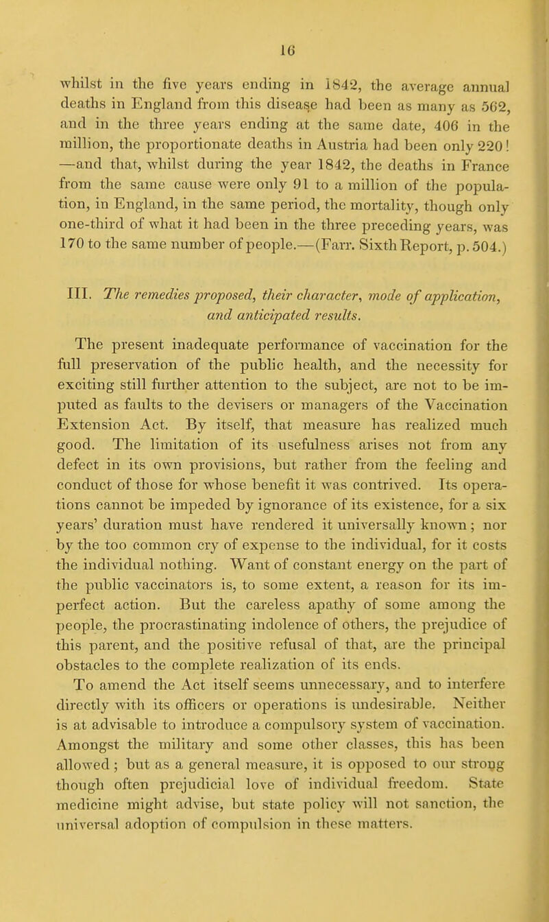 whilst in the five years ending in 1842, the average annual deaths in England from this disease had been as many as 5G2, and in the three years ending at the same date, 406 in the million, the proportionate deaths in Austria had been only 220! —and that, whilst during the year 1842, the deaths in France from the same cause were only 91 to a million of the popula- tion, in England, in the same period, the mortality, though only one-third of what it had been in the three preceding years, was 170 to the same number of people.—(Farr. Sixth Report, p. 504.) III. The remedies proposed, their character, mode of application, and anticipated results. The present inadequate performance of vaccination for the full preservation of the public health, and the necessity for exciting still further attention to the subject, are not to be im- puted as faults to the devisers or managers of the Vaccination Extension Act. By itself, that measure has realized much good. The limitation of its usefulness arises not from any defect in its own provisions, but rather fi'om the feeling and conduct of those for whose benefit it was contrived. Its opera- tions cannot be impeded by ignorance of its existence, for a six years' duration must have rendered it universally known; nor by the too common cry of expense to the individual, for it costs the individual nothing. Want of constant energy on the part of the public vaccinators is, to some extent, a reason for its im- perfect action. But the careless apathy of some among the people, the procrastinating indolence of others, the prejudice of this parent, and the positive refusal of that, are the principal obstacles to the complete realization of its ends. To amend the Act itself seems unnecessary, and to interfere directly with its officers or operations is undesirable. Neither is at advisable to introduce a compulsory system of vaccination. Amongst the military and some other classes, this has been allowed; but as a general measure, it is opposed to oxu* sti'opg though often prejudicial love of individual freedom. State medicine might advise, but state policy will not sanction, the universal adoption of comptdsion in these matters.