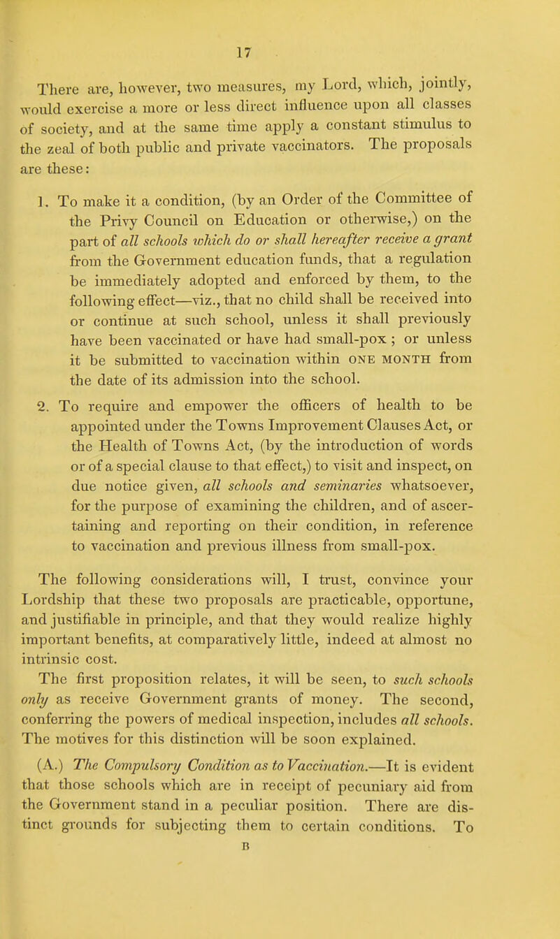There are, however, two measures, my Lord, which, jointly, would exercise a more or less direct influence upon all classes of society, and at the same time apply a constant stimulus to the zeal of both public and private vaccinators. The proposals are these: 1. To make it a condition, (by an Order of the Committee of the Privy Council on Education or othei-wise,) on the part of all schools ichich do or shall hereafter receive a grant from the Government education funds, that a regulation be immediately adopted and enforced by them, to the following efffect—viz., that no child shall be received into or continue at such school, unless it shall previously have been vaccinated or have had small-pox ; or unless it be submitted to vaccination within one month from the date of its admission into the school. 2. To require and empower the officers of health to be appointed under the Towns Improvement Clauses Act, or the Health of Towns Act, (by the introduction of words or of a special clause to that effect,) to visit and inspect, on due notice given, all schools and seminaries whatsoever, for the purpose of examining the children, and of ascer- taining and reporting on their condition, in reference to vaccination and previous illness from small-pox. The following considerations will, I trust, convince your Lordship that these two proposals are practicable, opportune, and justifiable in principle, and that they would realize highly important benefits, at comparatively little, indeed at almost no intrinsic cost. The first proposition relates, it will be seen, to such schools only as receive Government grants of money. The second, conferring the powers of medical inspection, includes all schools. The motives for this distinction will be soon explained. (A.) The Compulsory Condition as to Vacciiiation.—It is evident that those schools which are in receipt of pecuniary aid from the Government stand in a peculiar position. There are dis- tinct grounds for subjecting them to certain conditions. To B