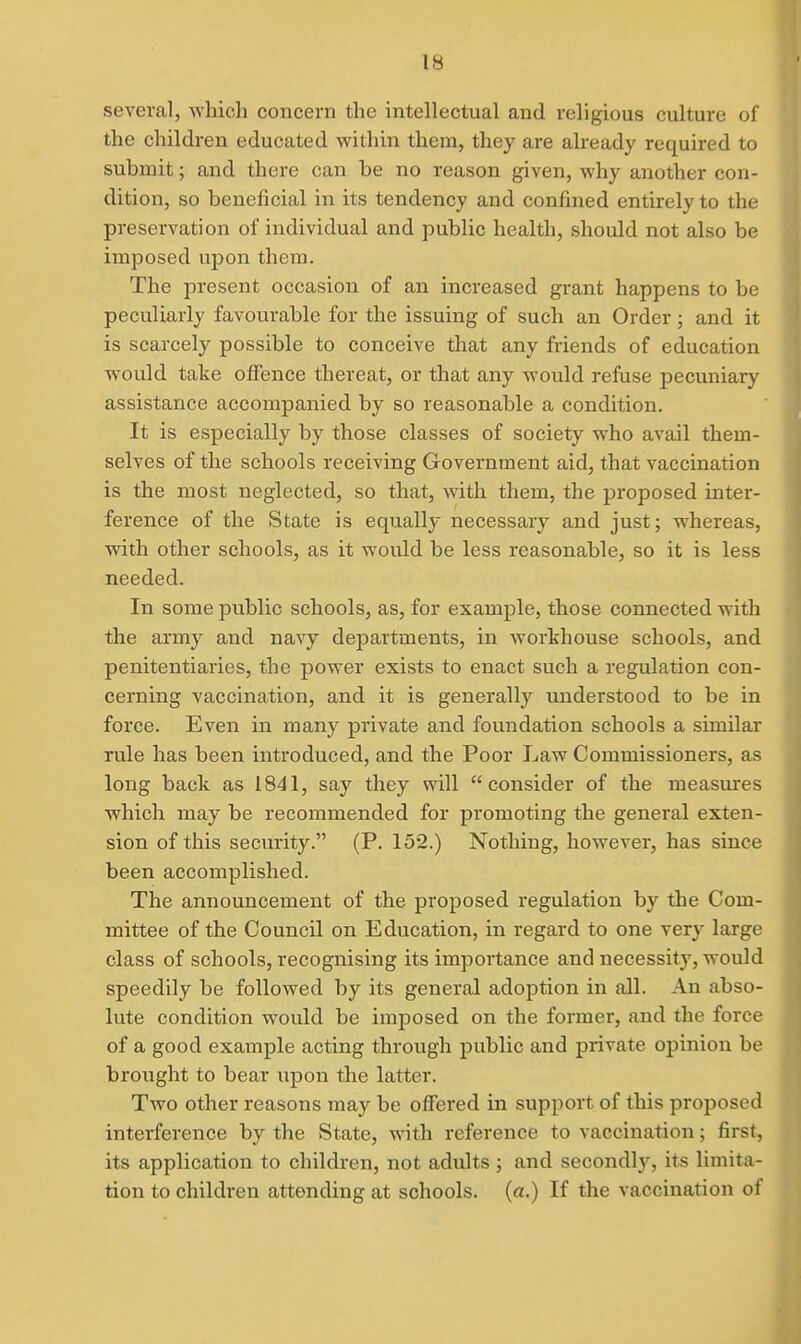 several, whicli concern the intellectual and religious culture of the children educated within them, they are already required to submit; and there can be no reason given, why another con- dition, so beneficial in its tendency and confined entirely to the preservation of individual and public health, should not also be imposed upon them. The present occasion of an increased grant happens to be peculiarly favourable for the issuing of such an Order; and it is scarcely possible to conceive that any friends of education would take offence thereat, or that any would refuse pecuniary assistance accompanied by so reasonable a condition. It is especially by those classes of society who avail them- selves of the schools receiving Government aid, that vaccination is the most neglected, so that, Avith them, the proposed inter- ference of the State is equally necessary and just; whereas, with other schools, as it would be less reasonable, so it is less needed. In some public schools, as, for example, those connected with the army and navy departments, in workhouse schools, and penitentiaries, the power exists to enact such a regulation con- cerning vaccination, and it is generally understood to be in force. Even in many private and foundation schools a similar rule has been introduced, and the Poor Law Commissioners, as long back as 1841, say they will consider of the measures which may be recommended for promoting the general exten- sion of this security. (P. 152.) Nothing, however, has since been accomplished. The announcement of the proposed regulation by the Com- mittee of the Council on Education, in regard to one very large class of schools, recognising its importance and necessity, would speedily be followed by its general adoption in all. An abso- lute condition would be imposed on the former, and the force of a good example acting through public and private opinion be brought to bear upon the latter. Two other reasons may be offered in support of this proposed interference by the State, with reference to vaccination; first, its application to children, not adults ; and secondly, its limita- tion to children attending at schools, (a.) If the vaccination of