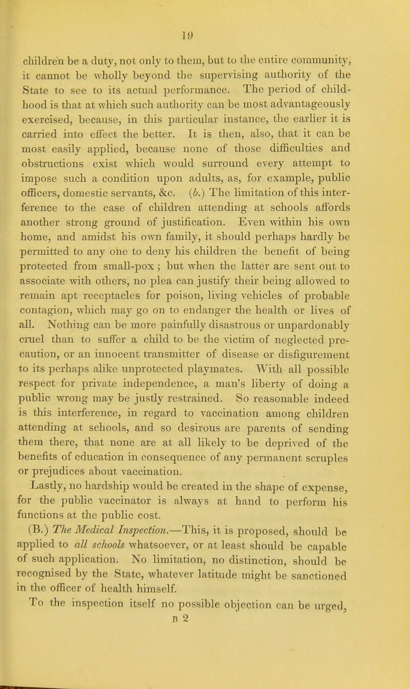 children be a duty, not only to them, but to the entire coniniunity, it cannot be wholly beyond the supervising authority of the State to see to its actual performance. The period of child- hood is that at which such authority can be most advantageously exercised, because, in this particular instance, the earlier it is carried into effect the better. It is then, also, that it can be most easily applied, because none of those difficulties and obstructions exist which would suiTound every attempt to impose such a condition upon adults, as, for example, public officers, domestic servants, &c. (b.) The limitation of this inter- ference to the case of children attending at schools affords another strong ground of justification. Even within his own home, and amidst his own family, it should perhaps hardly be permitted to any one to deny his children the benefit of being protected from small-pox ; but when the latter are sent out to associate with others, no plea can justify theii- being allowed to remain apt receptacles for poison, living vehicles of probable contagion, which may go on to endanger the health or lives of all. Nothing can be more painfully disastrous or unpardonably cruel than to suffer a child to be the victim of neglected pre- caution, or an innocent transmitter of disease or disfigurement to its perhaps alike unprotected playmates. With all possible respect for private independence, a man's liberty of doing a public wi'ong may be justly restrained. So reasonable indeed is this interference, in regard to vaccination among children attending at schools, and so desirous are parents of sending them there, that none ai-e at all likely to be deprived of the benefits of education in consequence of any pennanent scruples or prejudices about vaccination. Lastly, no hardship would be created in the shape of expense, for the public vaccinator is always at hand to perform his functions at the public cost. (B.) The Medical Inspection.—This, it is proposed, should be applied to all schools whatsoever, or at least should be capable of such application. No limitation, no distinction, should be recognised by the State, whatever latitude might be sanctioned in the officer of health himself. To the inspection itself no possible objection can be urged, B 2