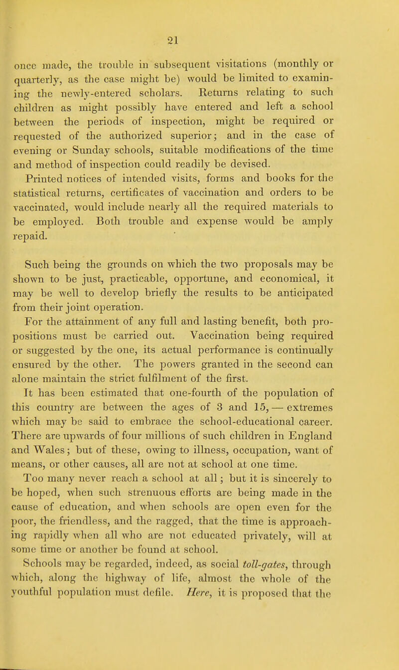 once made, the trouble in subsequent visitations (monthly or quarterly, as the case might be) would be limited to examin- ing the newly-entered scholars. Returns relating to such children as might possibly have entered and left a school between the periods of inspection, might be required or requested of the authorized superior; and in the case of evening or Sunday schools, suitable modifications of the time and method of inspection could readily be devised. Printed notices of intended visits, forms and books for the statistical returns, ceitificates of vaccination and orders to be vaccinated, would include nearly all the required materials to be employed. Both trouble and expense would be amply repaid. Such being the grounds on which the two proposals may be shown to be just, practicable, opportune, and economical, it may be well to develop briefly the results to be anticipated from their joint operation. For the attainment of any full and lasting benefit, both pro- positions must be carried out. Vaccination being required or suggested by the one, its actual performance is continually ensured by the other. The powers granted in the second can alone maintain the strict fulfilment of the first. It has been estimated that one-fourth of the population of this country are between the ages of 3 and 15,— extremes which may be said to embrace the school-educational career. There are upwards of four millions of such children in England and Wales; but of these, owing to illness, occupation, want of means, or other causes, all are not at school at one time. Too many never reach a school at all; but it is sincerely to be hoped, when such strenuous efforts are being made in the cause of education, and when schools are open even for the poor, the friendless, and the ragged, that the time is approach- ing ra])idly when all who are not educated privately, will at some time or another be found at school. Schools may be regarded, indeed, as social toll-gates, through which, along the highway of life, almost the whole of the youthful population must defile. Here, it is proposed that the