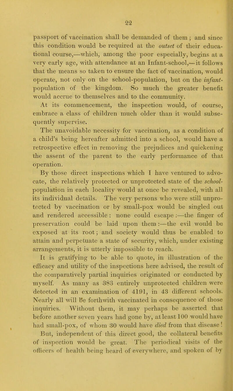 passport of vaccination sliall be demanded of them ; and since this condition would be required at the outset of their educa- tional course,—which, among the poor especially, begins at a very early age, with attendance at an Infant-school,—it follows that the means so taken to ensure the fact of vaccination, would operate, not only on the school-population, but on the infant- population of the kingdom. So much the greater benefit would accrue to themselves and to the community. At its commencement, the inspection would, of course, embrace a class of children much older than it would subse- quently supervise. The unavoidable necessity for vaccination, as a condition of a child's being hereafter admitted into a school, would have a retrospective effect in removing the prejudices and quickening the assent of the parent to the early performance of that operation. By those direct inspections which T have ventm'ed to advo- cate, the relatively protected or unprotected state of the school- population in each locality would at once be revealed, with all its individual details. The very persons who were still unpro- tected by vaccination or by small-pox would be singled out and rendered accessible : none could escape ;—the finger of preservation could be laid upon them :—the evil would be exposed at its root; and society would thus be enabled to attain and perpetuate a state of secuiity, which, under existing aiTangements, it is utterly impossible to reach. It is gratifying to be able to quote, in illusti-ation of tlie efficacy and utility of the inspections here ad\ised, the result of the comparatively partial inquiries originated or conducted by myself. As many as 383 entirely unprotected childi-en were detected in an examination of 4191, in 43 different schools. Nearly all will 15e forthwith vaccinated in consequence of those inquiries. Without them, it may perhaps be asserted that before another seven years had gone by, at least 100 would have had small-pox, of whom 30 would have died from that disease! But, independent of this direct good, the collateral benefits of inspection would be great. Tlic periodical visits of the ofiiccrs ot health being heard of everywhere, and s]iokcn of by