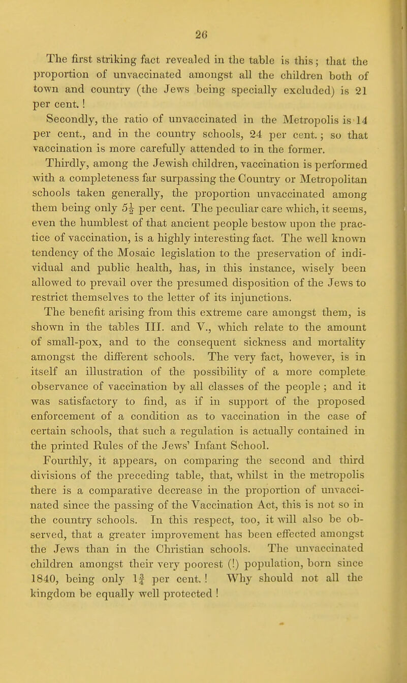 The first striking fact revealed in the table is this; that the proportion of unvaccinated amongst all the children both of town and country (the Jews being specially excluded) is 21 per cent.! Secondly, the ratio of unvaccinated in the Metropolis is 14 per cent., and in the country schools, 24 per cent.; so that vaccination is more carefully attended to in the former. Thirdly, among the Jewish children, vaccination is performed with a completeness far surpassing the Country or Metropolitan schools taken generally, the proportion unvaccinated among them being only 5^ per cent. The peculiar care which, it seems, even the humblest of that ancient people bestow upon the prac- tice of vaccination, is a highly interesting fact. The well known tendency of the Mosaic legislation to the preservation of indi- vidual and public health, has, in this instance, wisely been allowed to prevail over the presumed disposition of the Jews to restrict themselves to the letter of its injunctions. The benefit arising from this extreme care amongst them, is shown in the tables III. and V., which relate to the amount of small-pox, and to the consequent sickness and mortality amongst the different schools. The very fact, however, is in itself an illustration of the possibility of a more complete observance of vaccination by all classes of the people ; and it was satisfactory to find, as if in support of the proposed enforcement of a condition as to vaccination in the case of certain schools, that such a regulation is actually contained in the printed Rules of the Jews' Infant School. Fourthly, it appears, on comparing the second and third divisions of the precediaig table, that, whilst in the metropolis there is a comparative decrease in the proportion of unvacci- nated since the passing of the Vaccination Act, this is not so in the country schools. In this respect, too, it wOl also be ob- served, that a greater improvement has been effected amongst the Jews than in the Christian schools. The imvaccinated children amongst their very poorest (!) population, born since 1840, being only If per cent.! Why should not all the kingdom be equally well protected !