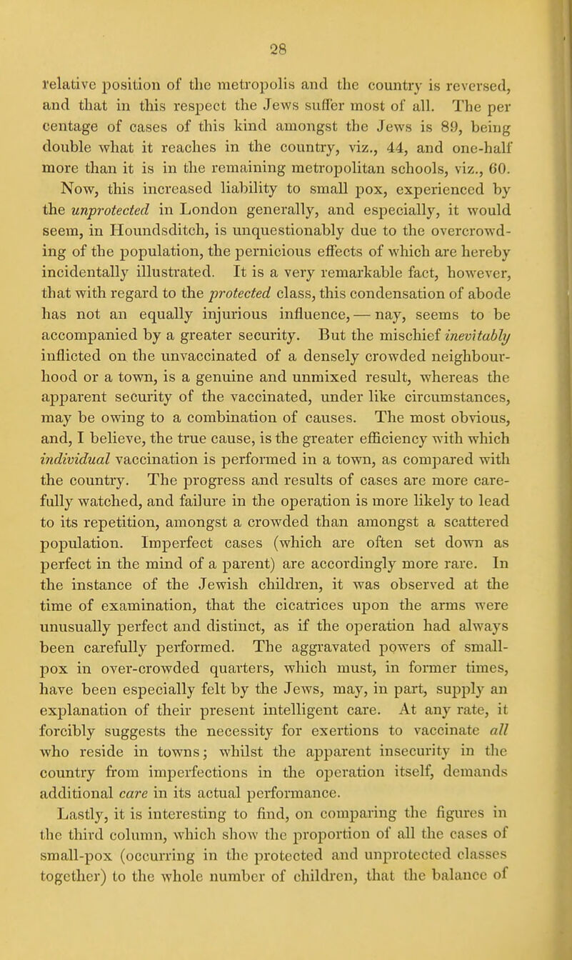 relative position of the metropolis and the country is reversed, and that in this respect the Jews suffer most of all. The per centage of cases of this kind amongst the Jews is 89, being double what it reaches in the country, viz., 44, and one-half more than it is in the remaining metrojiolitan schools, viz., GO. Now, this increased liability to small pox, experienced by the unprotected in London generally, and especially, it would seem, in Houndsditch, is unquestionably due to the overcrowd- ing of the population, the pernicious effects of which are hereby incidentally illustrated. It is a very remarkable fact, however, that with regard to the protected class, this condensation of abode has not an equally injurious influence, — nay, seems to be accompanied by a greater security. But the mischief inevitably inflicted on the unvaccinated of a densely crowded neighbour- hood or a town, is a genuine and unmixed result, whereas the apj)arent security of the vaccinated, under like circumstances, may be owing to a combination of causes. The most obvious, and, I believe, the true cause, is the greater efficiency with which individual vaccination is performed in a town, as compared with the country. The progress and results of cases are more care- fully watched, and failure in the operation is more likely to lead to its repetition, amongst a crowded than amongst a scattered population. Imperfect cases (which are often set down as perfect in the mind of a parent) are accordingly more rare. In the instance of the Jewish children, it was observed at the time of examination, that the cicatrices upon the arms were unusually perfect and distinct, as if the operation had always been carefully performed. The aggravated powers of small- pox in over-crowded quarters, which must, in former times, have been especially felt by the Jews, may, in part, supply an explanation of their present intelligent care. At any i-ate, it forcibly suggests the necessity for exertions to vaccinate all who reside in towns; whilst the apparent insecurity in the country from imperfections in the oijeration itself, demands additional care in its actual performance. Lastly, it is interesting to find, on comparing the figures in the third column, which show the proportion of all the cases of small-pox (occurring in the protected and unprotected classes together) to the whole number of children, that the balance of