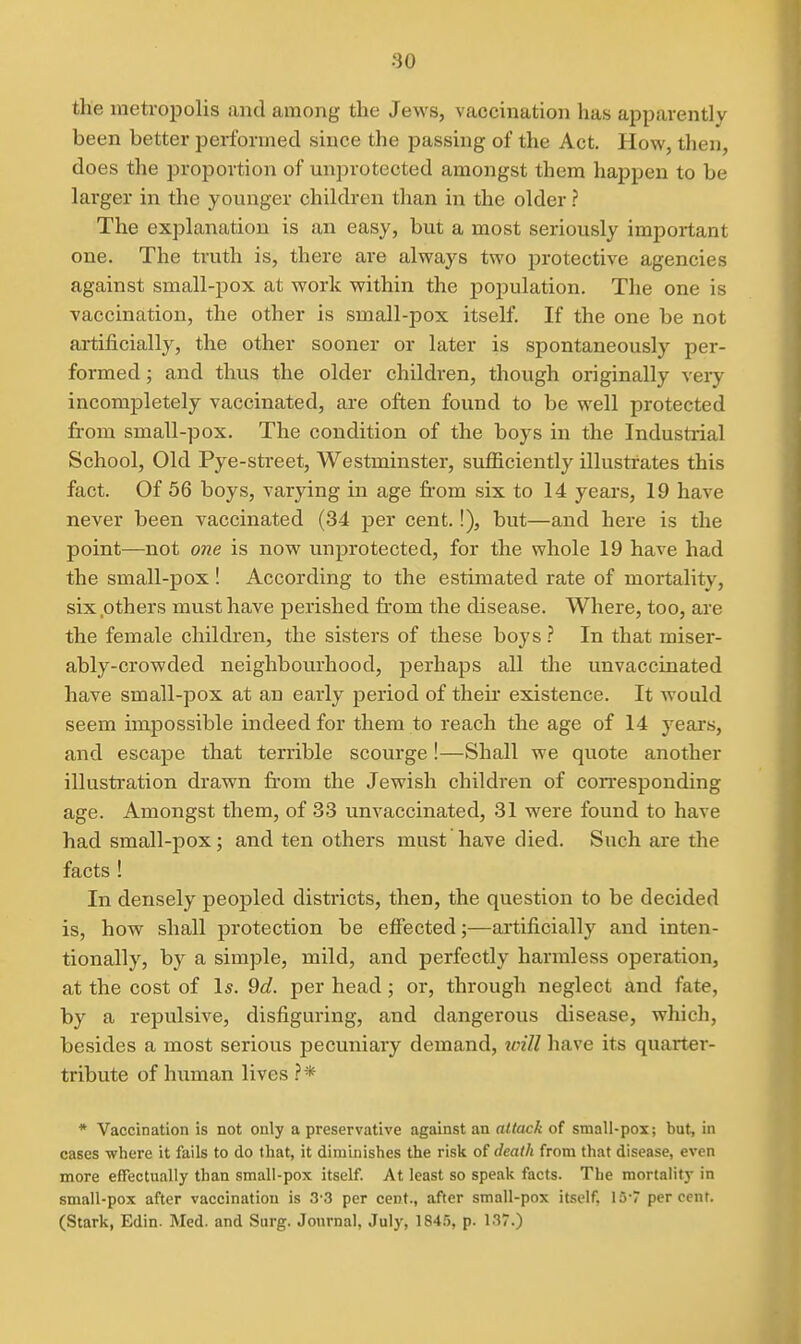 the metropolis and among the Jews, vaccination has apparently been better performed since the passing of the Act. How, then, does the proportion of unprotected amongst them happen to be larger in the younger children than in the older ? The explanation is an easy, but a most seriously important one. The truth is, there are always two protective agencies against small-pox at work within the population. The one is vaccination, the other is small-pox itself If the one be not artificially, the other sooner or later is spontaneously per- formed ; and thus the older children, though originally very incompletely vaccinated, are often found to be well protected from small-pox. The condition of the boys in the Industrial School, Old Pye-street, Westminster, sufficiently illustrates this fact. Of 56 boys, varying in age fi-om six to 14 years, 19 have never been vaccinated (34 per cent.!), but—and here is the point—not one is now unprotected, for the whole 19 have had the small-pox! According to the estimated rate of mortality, six .others must have perished from the disease. Where, too, are the female children, the sisters of these boys ? In that miser- ably-crowded neighbourhood, perhaps all the unvaccinated have small-pox at an early period of then* existence. It would seem impossible indeed for them to reach the age of 14 years, and escape that terrible scourge !—Shall we quote another illustration drawn from the Jewish children of corresponding age. Amongst them, of 33 unvaccinated, 31 were found to have had small-pox; and ten others must have died. Such are the facts ! In densely peopled districts, then, the question to be decided is, how shall protection be efiected;—ai'tificially and inten- tionally, by a simple, mild, and perfectly harmless operation, at the cost of I*. 9d. per head; or, through neglect and fate, by a repulsive, disfiguring, and dangerous disease, which, besides a most serious pecuniary demand, icill have its quarter- tribute of human lives * Vaccination is not only a preservative against an attack of small-pox; but, in cases where it fails to do that, it diminishes the risk of death from that disease, even more ettectually than small-pox itself. At least so speak facts. The mortality in small-pox after vaccination is 3-3 per cent., after small-pox itself, 13-7 percent. (Stark, Edin. Med. and Surg. Journal, July, 1845, p. 137.)