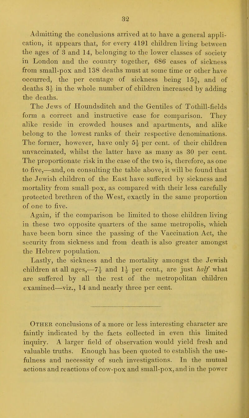 Admitting the conclusions arrived at to have a general appli- cation, it appears that, for every 4191 children living between the ages of 3 and 14, belonging to the lower classes of society in London and the country together, 686 cases of sickness from small-pox and 138 deaths must at some time or other have occurred, the per centage of sickness being 15f, and of deaths 3^ in the whole number of children increased by adding the deaths. The Jews of Houndsditch and tlie Gentiles of Tothill-fields form a correct and instructive case for comparison. They alike reside in crowded houses and apartments, and alike belong to the lowest ranks of theu- respective denominations. The former, however, have only 5^ per cent, of their children nnvaccinated, whilst the latter have as many as 30 per cent. The proportionate risk in the case of the two is, therefore, as one to five,—and, on consulting the table above, it will be found that the Jewish children of the East have suffered by sickness and mortality from small pox, as compared with their less carefully protected brethren of the West, exactly in the same proportion of one to five. Again, if the comparison be limited to those childien living in these two opposite quarters of the same metropohs, which have been born since the passing of the Vaccination Act, the security from sickness and from death is also gi'eater amongst the Hebrew population. Lastly, the sickness and the mortality amongst the Jewish children at all ages,—7^ and 1^ per cent., are just half what are suffered by all the rest of the metropolitan children examined—viz., 14 and nearly three per cent. Other conclusions of a more or less interesting character are faintly indicated by the facts collected in even this limited inquiry. A larger field of observation would yield fresh and valuable truths. Enough has been quoted to establish the use- fulness and necessity of such investigations. In the mutual actions and reactions of coAV-pox and small-pox, and in the power