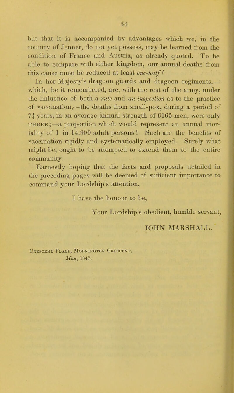 but that it is accompanied by advantages which we, in the country of Jenner, do not yet possess, may be learned from the condition of France and Austria, as abeady quoted. To be able to compare with either kingdom, our annual deaths fi-om this cause must be reduced at least one-half! In her Majesty's dragoon guards and dragoon regiments,— which, be it remembered, are, with the rest of the army, under the influence of both a rule and an inspection as to the practice of vaccination,—the deaths from small-pox, during a period of years, in an average annual strength of 6165 men, were only THREE;—a proportion which woidd represent an annual mor- tality of 1 in 14,900 adult persons ! Such are the benefits of vaccination rigidly and systematically employed. Surely Avhat might be, ought to be attempted to extend them to the entire community. Earnestly hoping that the facts and proposals detailed in the preceding pages will be deemed of sufficient importance to command your Lordship's attention, I have the honour to be, Your Lordship's obedient, humble servant, JOHN MARSHALL. Crescent Place, Mornington Crescent, May, 1847.