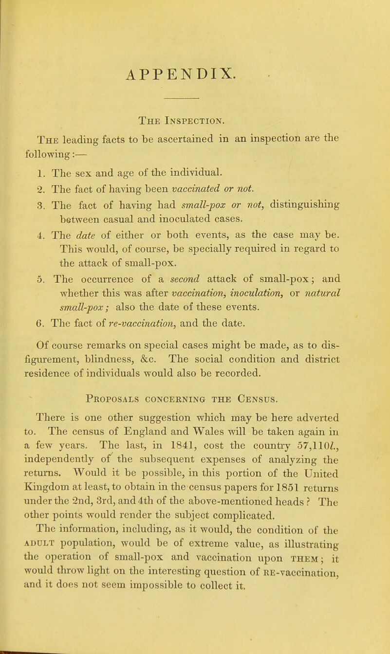 APPENDIX. The Inspection. The leading facts to be ascertained in an inspection are the following:— 1. The sex and age of the individual. •2. The fact of having been vaccinated or not. 3. The fact of having had small-pox or not, distinguishing between casual and inoculated cases. 4. The date of either or both events, as the case may be. This would, of coui'se, be specially required in regard to the attack of small-pox. 5. The occurrence of a second attack of small-pox; and whether this was after vaccination, inoculation, or natural small-pox; also the date of these events. 6. The fact of re-vaccination, and the date. Of course remarks on special cases might be made, as to dis- figurement, blindness, &c. The social condition and district residence of individuals would also be recorded. Proposals concerning the Census. There is one other suggestion which may be here adverted to. The census of England and Wales will be taken again in a few years. The last, in 1841, cost the country 57,1 lOZ., independently of the subsequent expenses of analyzing the returns. Would it be possible, in this portion of the United Kingdom at least, to obtain in the census papers for 1851 returns under the 2nd, 3rd, and 4th of the above-mentioned heads .'' The other points would render the subject complicated. The information, including, as it would, the condition of the ADULT population, would be of extreme value, as illustrating the operation of small-pox and vaccination upon them; it would throw light on the interesting question of RE-vaccination, and it does not seem impossible to collect it.