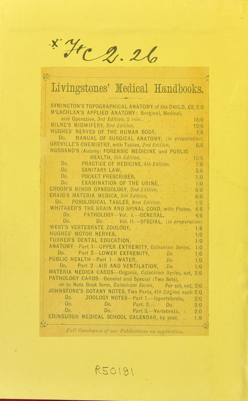 Livingstones' ledical Handbooks. SYMINGTON'S TOPOGRAPH ICAL ANATOMY of the CHILD, £2, 2 0 M'LACHLAN'S APPLIED ANATOMY: Surgical, Medical, and Operative, 3rd Edition, 2 vols., . . 18/0 MILNE'S MIDWIFERY, 2nd Edition 12/6 HUGHES' NERVES OF THE HUMAN BODY, . .7/6 Do. MANUAL OF SURGICAL ANATOMY, {in preparation) GREVILLE'S CHEMISTRY, with Tables, 2nd Edition, . 6/0 HUSBAND'S (Aubrey) FORENSIC MEDICINE and PUBLIC HEALTH, 5th Edition, . \ Do. PRACTICE OF MEDICINE, 4th Edition. . . 7 6 Do. SANITARY LAW, 3 6 Do. POCKET PRESCRIBER, .10 Do. EXAMINATION OF THE URINE, . . 1/0 CROOM'S MINOR GYNECOLOGY, 2nd Edition, . . .60 CRAIG'S MATERIA MEDICA, 5th Edition, . .6/0 Do. POSOLOGICAL TABLES, New Edition, 1/0 WHITAKER'S THE BRAIN AND SPINAL CORD, with Plates, 4 6 Do. PATHOLOGY—Vol. I.-GENERAL, . . 4/6 Do. Do. Vol. II.—SPECIAL, [in preparation) WEST'S VERTEBRATE ZOOLOGY, . ... 1 6 HUGHES' MOTOR NERVES, 1/0 TURNER'S DENTAL EDUCATION, 10 ANATOMY—Part 1—UPPER EXTREMITY, Catechism Series, 10 Do. Part 2—LOWER EXTREMITY, -Do. 1/0 PUBLIC HEALTH-Part 1—WATER, Do. 1/0 Do. Part 2—AIR AND VENTILATION, Do. 1/0 MATERIA MEDICA CARDS—Organic, Catechism Series, net, 2 6 PATHOLOGY CARDS-General and Special (Two Sets), oi' in Note Book form, Catechism Series, Per set, net, 2/6 JOHNSTONE'S BOTANY NOTES, Two Parts,4th Edition, each 2 0 Do. ZOOLOGY NOTES-Parti.— In.vertebrata, 2 0 Do. Do. Part. 2.— Do. 2 0 Do. . Do. Part 3.—Vertebrata, •. 2 0 EDINBURGH MEDICAL SCHOOL CALENDAR, by post. . 1 9 Full Catalogues of our Fliblicatioiis on application. r