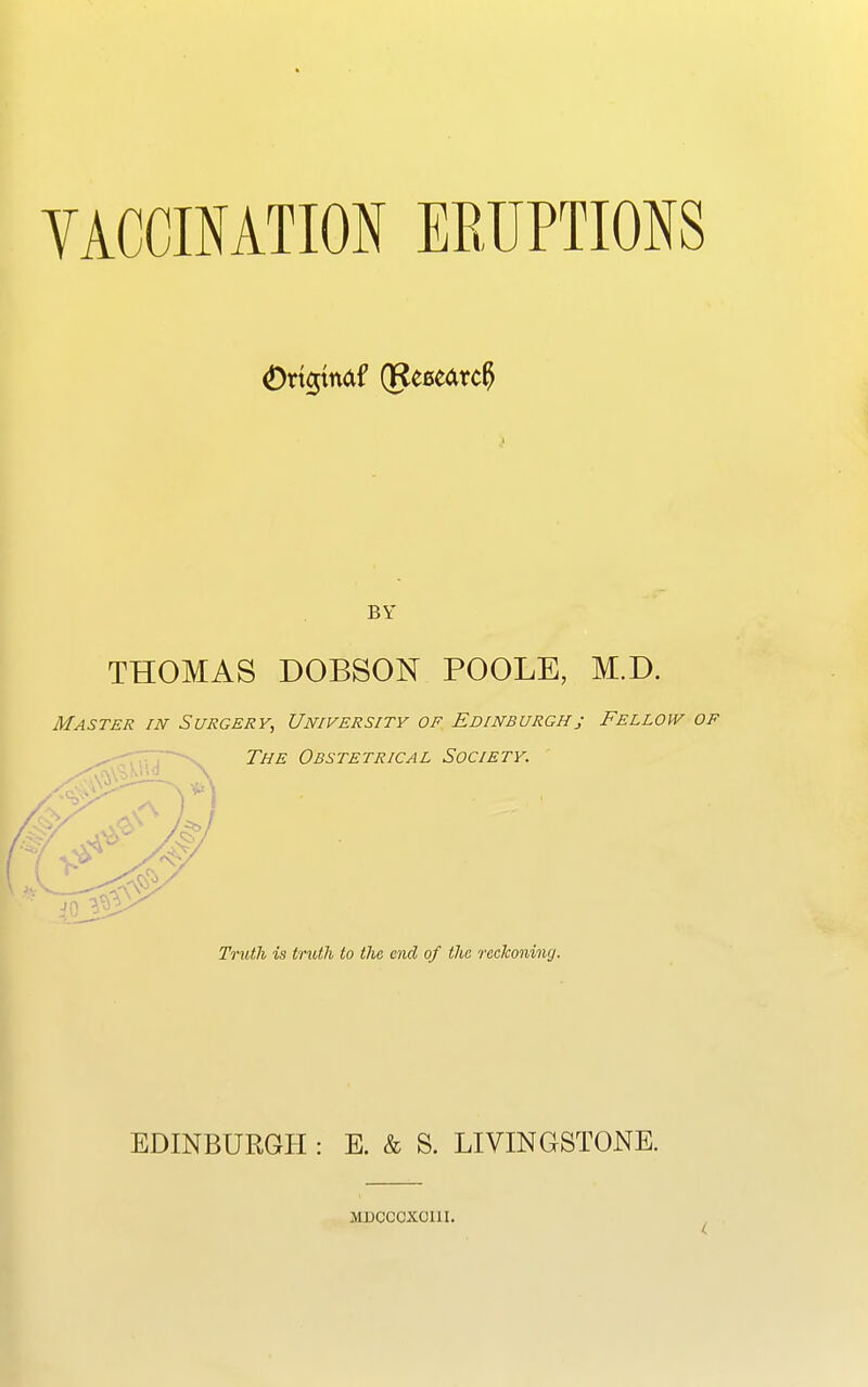 VACCINATION ERUPTIONS Oricpndf (Research BY THOMAS DOBSON POOLE, M.D. Master in Surgery, University of Edinburgh; Fellow of The Obstetrical Society. Truth is truth to the end of the reckoning. EDINBURGH : E. & S. LIVINGSTONE. MDCCCXOI1I.