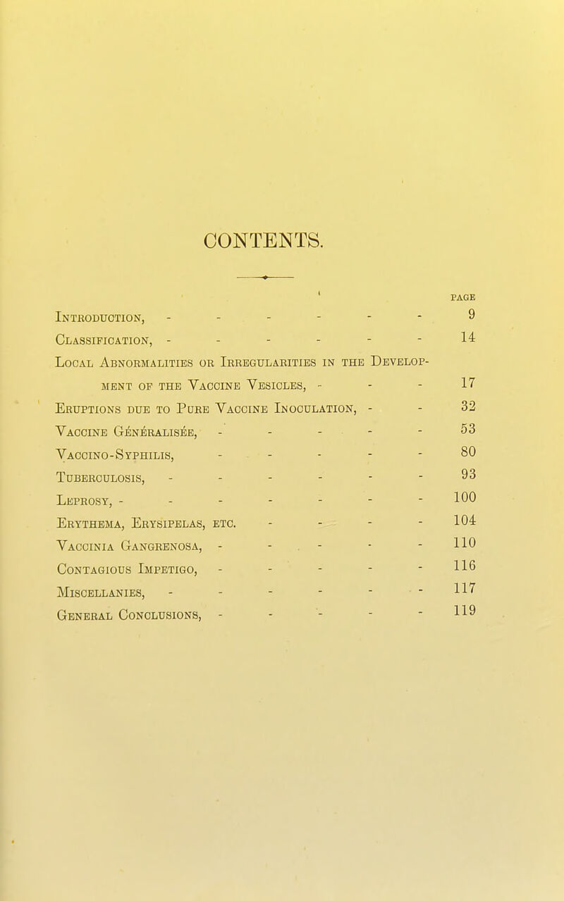 CONTENTS. PAGE Introduction, ------ 9 Classification, - - - - - - 14 Local Abnormalities or Irregularities in the Develop- ment of the Vaccine Vesicles, - - - 17 Eruptions due to Pure Vaccine Inoculation, - - 32 Vaccine Generalised, - - - - - 53 Vaccino-Syphilis, ----- 80 Tuberculosis, - - - - - - 93 Leprosy, ------- 100 Erythema, Erysipelas, etc. - - - - 104 Vaccinia Gangrenosa, - - - - HO Contagious Impetigo, - - - - - 116 Miscellanies, - - - - - -117 General Conclusions, - - - - - 119