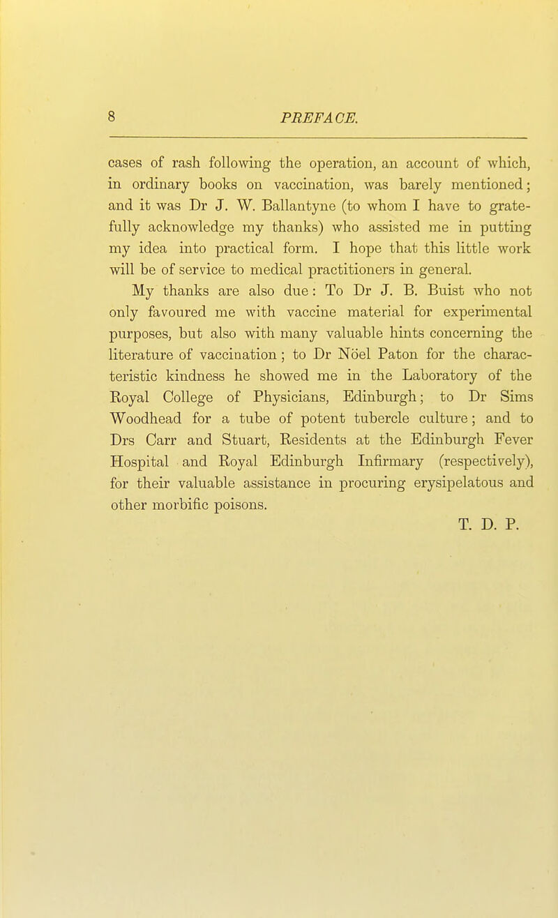 cases of rash following the operation, an account of which, in ordinary books on vaccination, was barely mentioned; and it was Dr J. W. Ballantyne (to whom I have to grate- fully acknowledge my thanks) who assisted me in putting my idea into practical form. I hope that this little work will be of service to medical practitioners in general. My thanks are also due: To Dr J. B. Buist Avho not only favoured me with vaccine material for experimental purposes, but also with many valuable hints concerning the literature of vaccination; to Dr Noel Paton for the charac- teristic kindness he showed me in the Laboratory of the Royal College of Physicians, Edinburgh; to Dr Sims Woodhead for a tube of potent tubercle culture; and to Drs Carr and Stuart, Residents at the Edinburgh Fever Hospital and Royal Edinburgh Infirmary (respectively), for their valuable assistance in procuring erysipelatous and other morbific poisons. T. D. P.